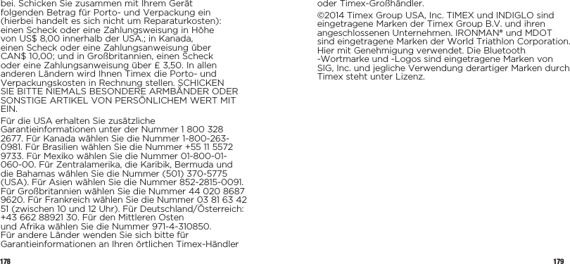 178 179bei. Schicken Sie zusammen mit Ihrem Gerät folgenden Betrag für Porto- und Verpackung ein (hierbei handelt es sich nicht um Reparaturkosten): einen Scheck oder eine Zahlungsweisung in Höhe von US$ 8,00 innerhalb der USA.; in Kanada, einen Scheck oder eine Zahlungsanweisung über CAN$ 10,00; und in Großbritannien, einen Scheck oder eine Zahlungsanweisung über £ 3,50. In allen anderen Ländern wird Ihnen Timex die Porto- und Verpackungskosten in Rechnung stellen. SCHICKEN SIE BITTE NIEMALS BESONDERE ARMBÄNDER ODER SONSTIGE ARTIKEL VON PERSÖNLICHEM WERT MIT EIN.Für die USA erhalten Sie zusätzliche Garantieinformationen unter der Nummer 1 800 328 2677. Für Kanada wählen Sie die Nummer 1-800-263-0981. Für Brasilien wählen Sie die Nummer +55 11 5572 9733. Für Mexiko wählen Sie die Nummer 01-800-01-060-00. Für Zentralamerika, die Karibik, Bermuda und die Bahamas wählen Sie die Nummer (501) 370-5775 (USA). Für Asien wählen Sie die Nummer 852-2815-0091. Für Großbritannien wählen Sie die Nummer 44 020 8687 9620. Für Frankreich wählen Sie die Nummer 03 81 63 42 51 (zwischen 10 und 12 Uhr). Für Deutschland/Österreich: +43 662 88921 30. Für den Mittleren Osten  und Afrika wählen Sie die Nummer 971-4-310850. Für andere Länder wenden Sie sich bitte für Garantieinformationen an Ihren örtlichen Timex-Händler oder Timex-Großhändler.©2014 Timex Group USA, Inc. TIMEX und INDIGLO sind eingetragene Marken der Timex Group B.V. und ihren angeschlossenen Unternehmen. IRONMAN® und MDOT sind eingetragene Marken der World Triathlon Corporation. Hier mit Genehmigung verwendet. Die Bluetooth -Wortmarke und -Logos sind eingetragene Marken von SIG, Inc. und jegliche Verwendung derartiger Marken durch Timex steht unter Lizenz.