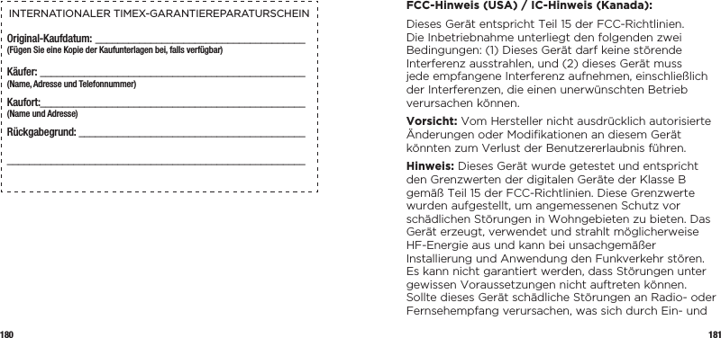 180 181INTERNATIONALER TIMEX-GARANTIEREPARATURSCHEINOriginal-Kaufdatum: ______________________________________(Fügen Sie eine Kopie der Kaufunterlagen bei, falls verfügbar)Käufer:  ________________________________________________  (Name, Adresse und Telefonnummer)Kaufort: ________________________________________________  (Name und Adresse)Rückgabegrund: _______________________________________________________________________________________________  FCC-Hinweis (USA) / IC-Hinweis (Kanada):Dieses Gerät entspricht Teil 15 der FCC-Richtlinien. Die Inbetriebnahme unterliegt den folgenden zwei Bedingungen: (1) Dieses Gerät darf keine störende Interferenz ausstrahlen, und (2) dieses Gerät muss jede empfangene Interferenz aufnehmen, einschließlich der Interferenzen, die einen unerwünschten Betrieb verursachen können.Vorsicht: Vom Hersteller nicht ausdrücklich autorisierte Änderungen oder Modiﬁkationen an diesem Gerät könnten zum Verlust der Benutzererlaubnis führen.Hinweis: Dieses Gerät wurde getestet und entspricht den Grenzwerten der digitalen Geräte der Klasse B gemäß Teil 15 der FCC-Richtlinien. Diese Grenzwerte wurden aufgestellt, um angemessenen Schutz vor schädlichen Störungen in Wohngebieten zu bieten. Das Gerät erzeugt, verwendet und strahlt möglicherweise HF-Energie aus und kann bei unsachgemäßer Installierung und Anwendung den Funkverkehr stören. Es kann nicht garantiert werden, dass Störungen unter gewissen Voraussetzungen nicht auftreten können. Sollte dieses Gerät schädliche Störungen an Radio- oder Fernsehempfang verursachen, was sich durch Ein- und 