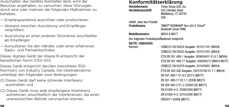 182 183Ausschalten des Gerätes feststellen lässt, wird der Benutzer angehalten, zu versuchen, diese Störungen durch eine oder mehrere der folgenden Maßnahmen zu beheben.—  Empfangsantenne ausrichten oder positionieren.—  Abstand zwischen Ausrüstung und Empfänger vergrößern.—  Ausrüstung an einen anderen Stromkreis anschließen als Empfänger.—  Konsultieren Sie den Händler oder einen erfahrenen Radio- und Fernsehtechniker.Dieses digitale Gerät der Klasse B entspricht der kanadischen Norm ICES-003.Dieses Gerät entspricht der/den lizenzfreien RSS-Norm(en) von Industry Canada. Die Inbetriebnahme unterliegt den folgenden zwei Bedingungen:(1)  Dieses Gerät darf keine störende Interferenz ausstrahlen und(2)  Dieses Gerät muss jede empfangene Interferenz aufnehmen, einschließlich der Interferenzen, die einen unerwünschten Betrieb verursachen können.KonformitätserklärungHerstellername:   Timex Group USA, Inc. Herstelleranschrift:   555 Christian Road   Middlebury, CT 06762  USAerklärt, dass das Produkt: Produktname:  TIMEX® IRONMAN® Run x50 &amp; Timex®    Bluetooth Smart HRMModellnummern:   M054 &amp; M077den folgenden Produktspezifikationen entspricht:R&amp;TTE: 1999/05/EG Normen:  CENELEC EN 55024 Ausgabe: 2010/11/01 (M054)  CENELEC EN 55022 Ausgabe: 2010/12/01 (M054)  ETSI EN 301 489-1 Ausgabe: 2008/04/01 V1.8.1 (M054)  ETSI EN 301 489-17 Ausgabe: 2009/05/12 (M054-M077)  CENELEC EN 62479 Ausgabe: 2010/09/01 (M054)  ETSI EN 300 328 Ausgabe: 2007/01/09 V1.7.1 (M054)  EN 301 489-1 V1.9.2 (2011) (M077)  EN 301 489-17 V2.1.1 (2009) (M077)  EN 300 440-2 V1.2.1(2008-05) (M077)  EN 61000-4-2: 2008/2009 (M077)  EN 61000-4-3: 2010/2006 (M077)  EN55011 (2009) (M077)