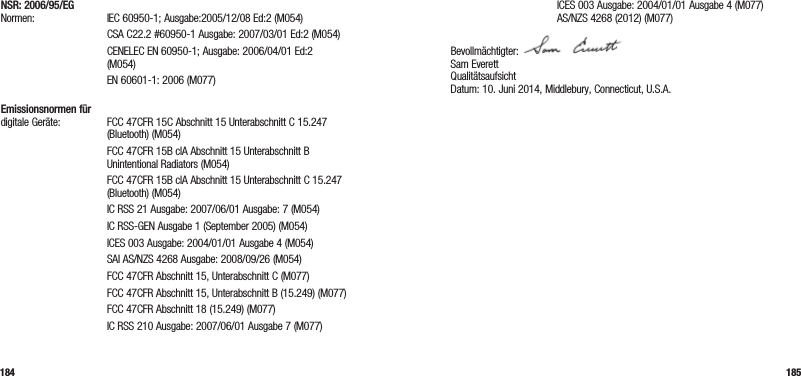 184 185NSR: 2006/95/EG Normen: IEC 60950-1; Ausgabe:2005/12/08 Ed:2 (M054)   CSA C22.2 #60950-1 Ausgabe: 2007/03/01 Ed:2 (M054)   CENELEC EN 60950-1; Ausgabe: 2006/04/01 Ed:2 (M054)  EN 60601-1: 2006 (M077) Emissionsnormen für digitale Geräte:   FCC 47CFR 15C Abschnitt 15 Unterabschnitt C 15.247 (Bluetooth) (M054)   FCC 47CFR 15B clA Abschnitt 15 Unterabschnitt B  Unintentional Radiators (M054)   FCC 47CFR 15B clA Abschnitt 15 Unterabschnitt C 15.247 (Bluetooth) (M054)  IC RSS 21 Ausgabe: 2007/06/01 Ausgabe: 7 (M054)  IC RSS-GEN Ausgabe 1 (September 2005) (M054)  ICES 003 Ausgabe: 2004/01/01 Ausgabe 4 (M054)  SAI AS/NZS 4268 Ausgabe: 2008/09/26 (M054)  FCC 47CFR Abschnitt 15, Unterabschnitt C (M077)  FCC 47CFR Abschnitt 15, Unterabschnitt B (15.249) (M077)  FCC 47CFR Abschnitt 18 (15.249) (M077)  IC RSS 210 Ausgabe: 2007/06/01 Ausgabe 7 (M077)  ICES 003 Ausgabe: 2004/01/01 Ausgabe 4 (M077)   AS/NZS 4268 (2012) (M077)Bevollmächtigter:  Sam Everett Qualitätsaufsicht Datum: 10. Juni 2014, Middlebury, Connecticut, U.S.A. 