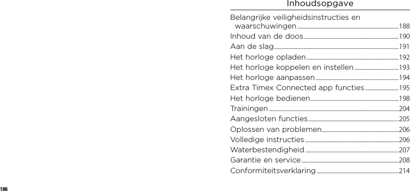 186InhoudsopgaveBelangrijke veiligheids instructies en waarschuwingen ..............................................................................188Inhoud van de doos .........................................................................190Aan de slag ................................................................................................ 191Het horloge opladen .......................................................................192Het horloge koppelen eninstellen ..................................193Het horloge aanpassen ................................................................194Extra Timex Connected app functies ..........................195Het horloge bedienen .................................................................... 198Trainingen ....................................................................................................204Aangesloten functies ...................................................................... 205Oplossen van problemen ........................................................... 206Volledige instructies ........................................................................206Waterbestendigheid ........................................................................207Garantie en service ...........................................................................208Conformiteitsverklaring ...............................................................214