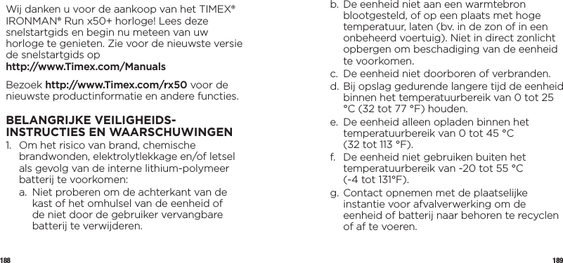 188 189Wij danken u voor de aankoop van het TIMEX® IRONMAN® Run x50+ horloge! Lees deze snelstartgids en begin nu meteen van uw horloge te genieten. Zie voor de nieuwste versie de snelstartgids op  http://www.Timex.com/ManualsBezoek http://www.Timex.com/rx50 voor de nieuwste productinformatie en andere functies.BELANGRIJKE VEILIGHEIDS-INSTRUCTIES EN WAARSCHUWINGEN1.   Om het risico van brand, chemische brandwonden, elektrolytlekkage en/of letsel als gevolg van de interne lithium-polymeer batterij te voorkomen:  a.   Niet proberen om de achterkant van de kast of het omhulsel van de eenheid of de niet door de gebruiker vervangbare batterij te verwijderen.  b.  De eenheid niet aan een warmtebron blootgesteld, of op een plaats met hoge temperatuur, laten (bv. in de zon of in een onbeheerd voertuig). Niet in direct zonlicht opbergen om beschadiging van de eenheid te voorkomen.  c.   De eenheid niet doorboren of verbranden.  d.  Bij opslag gedurende langere tijd de eenheid binnen het temperatuurbereik van 0 tot 25 °C (32 tot 77 °F) houden.  e.   De eenheid alleen opladen binnen het temperatuurbereik van 0 tot 45 °C  (32 tot 113 °F).  f.   De eenheid niet gebruiken buiten het temperatuurbereik van -20 tot 55 °C  (-4 tot 131°F).  g.  Contact opnemen met de plaatselijke instantie voor afvalverwerking om de eenheid of batterij naar behoren te recyclen of af te voeren.