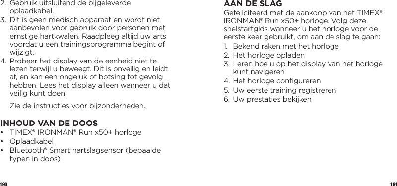 190 1912.   Gebruik uitsluitend de bijgeleverde oplaadkabel.3.    Dit is geen medisch apparaat en wordt niet aanbevolen voor gebruik door personen met ernstige hartkwalen. Raadpleeg altijd uw arts voordat u een trainingsprogramma begint of wijzigt.4.  Probeer het display van de eenheid niet te lezen terwijl u beweegt. Dit is onveilig en leidt af, en kan een ongeluk of botsing tot gevolg hebben. Lees het display alleen wanneer u dat veilig kunt doen.  Zie de instructies voor bijzonderheden.INHOUD VAN DE DOOS •  TIMEX® IRONMAN® Run x50+ horloge• Oplaadkabel•   Bluetooth® Smart hartslagsensor (bepaalde typen in doos)AAN DE SLAGGefeliciteerd met de aankoop van het TIMEX® IRONMAN® Run x50+ horloge. Volg deze snelstartgids wanneer u het horloge voor de eerste keer gebruikt, om aan de slag te gaan:1.  Bekend raken met het horloge 2.  Het horloge opladen3.   Leren hoe u op het display van het horloge kunt navigeren4. Het horloge conﬁgureren5.  Uw eerste training registreren6.  Uw prestaties bekijken