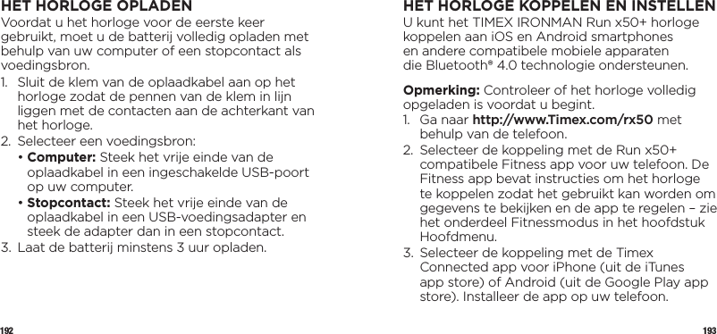 192 193HET HORLOGE OPLADENVoordat u het horloge voor de eerste keer gebruikt, moet u de batterij volledig opladen met behulp van uw computer of een stopcontact als voedingsbron.1.   Sluit de klem van de oplaadkabel aan op het horloge zodat de pennen van de klem in lijn liggen met de contacten aan de achterkant van het horloge.2.  Selecteer een voedingsbron:  •  Computer: Steek het vrije einde van de oplaadkabel in een ingeschakelde USB-poort op uw computer.  •  Stopcontact: Steek het vrije einde van de oplaadkabel in een USB-voedingsadapter en steek de adapter dan in een stopcontact.3.  Laat de batterij minstens 3 uur opladen.HET HORLOGE KOPPELEN ENINSTELLENU kunt het TIMEX IRONMAN Run x50+ horloge koppelen aan iOS en Android smartphones  en andere compatibele mobiele apparaten  die Bluetooth® 4.0 technologie ondersteunen. Opmerking: Controleer of het horloge volledig opgeladen is voordat u begint.1.   Ga  naar  http://www.Timex.com/rx50 met behulp van de telefoon.2.   Selecteer de koppeling met de Run x50+ compatibele Fitness app voor uw telefoon. De Fitness app bevat instructies om het horloge te koppelen zodat het gebruikt kan worden om gegevens te bekijken en de app te regelen – zie het onderdeel Fitnessmodus in het hoofdstuk Hoofdmenu.3.   Selecteer de koppeling met de Timex Connected app voor iPhone (uit de iTunes app store) of Android (uit de Google Play app store). Installeer de app op uw telefoon.