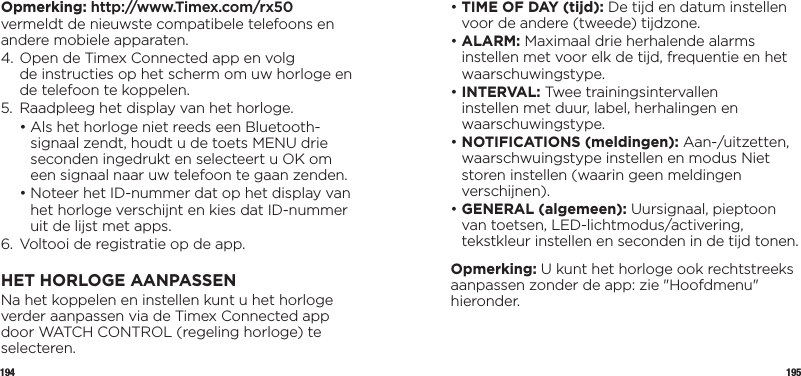 194 195Opmerking: http://www.Timex.com/rx50 vermeldt de nieuwste compatibele telefoons en andere mobiele apparaten.4.  Open de Timex Connected app en volg  de instructies op het scherm om uw horloge en de telefoon te koppelen.5.  Raadpleeg het display van het horloge.  •  Als het horloge niet reeds een Bluetooth-signaal zendt, houdt u de toets MENU drie seconden ingedrukt en selecteert u OK om een signaal naar uw telefoon te gaan zenden.  •  Noteer het ID-nummer dat op het display van het horloge verschijnt en kies dat ID-nummer uit de lijst met apps.6.  Voltooi de registratie op de app.HET HORLOGE AANPASSENNa het koppelen en instellen kunt u het horloge verder aanpassen via de Timex Connected app door WATCH CONTROL (regeling horloge) te selecteren.•  TIME OF DAY (tijd): De tijd en datum instellen voor de andere (tweede) tijdzone.•  ALARM:  Maximaal drie herhalende alarms instellen met voor elk de tijd, frequentie en het waarschuwingstype.•   INTERVAL: Twee trainingsintervallen instellen met duur, label, herhalingen en waarschuwingstype.•  NOTIFICATIONS (meldingen): Aan-/uitzetten, waarschwuingstype instellen en modus Niet storen instellen (waarin geen meldingen verschijnen).•  GENERAL (algemeen): Uursignaal, pieptoon van toetsen, LED-lichtmodus/activering, tekstkleur instellen en seconden in de tijd tonen.Opmerking: U kunt het horloge ook rechtstreeks aanpassen zonder de app: zie &quot;Hoofdmenu&quot; hieronder.