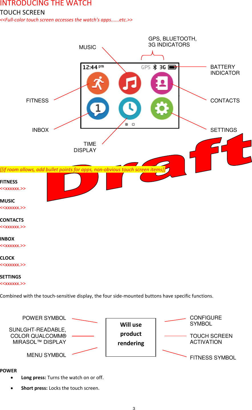 3   INTRODUCING THE WATCH TOUCH SCREEN &lt;&lt;Full-color touch screen accesses the watch&apos;s apps......etc.&gt;&gt;            [[if room allows, add bullet points for apps, non-obvious touch screen items]] FITNESS &lt;&lt;xxxxxx.&gt;&gt;  MUSIC &lt;&lt;xxxxxx.&gt;&gt;  CONTACTS &lt;&lt;xxxxxx.&gt;&gt;  INBOX &lt;&lt;xxxxxx.&gt;&gt;  CLOCK &lt;&lt;xxxxxx.&gt;&gt;  SETTINGS &lt;&lt;xxxxxx.&gt;&gt;  Combined with the touch-sensitive display, the four side-mounted buttons have specific functions.      POWER  Long press: Turns the watch on or off.  Short press: Locks the touch screen. SETTINGS INBOX CONTACTS FITNESS BATTERY INDICATOR GPS, BLUETOOTH,  3G INDICATORS MUSIC TIME DISPLAY POWER SYMBOL MENU SYMBOL CONFIGURE SYMBOL TOUCH SCREEN ACTIVATION FITNESS SYMBOLSUNLGHT-READABLE, COLOR QUALCOMM® MIRASOL™ DISPLAY Will use product rendering 