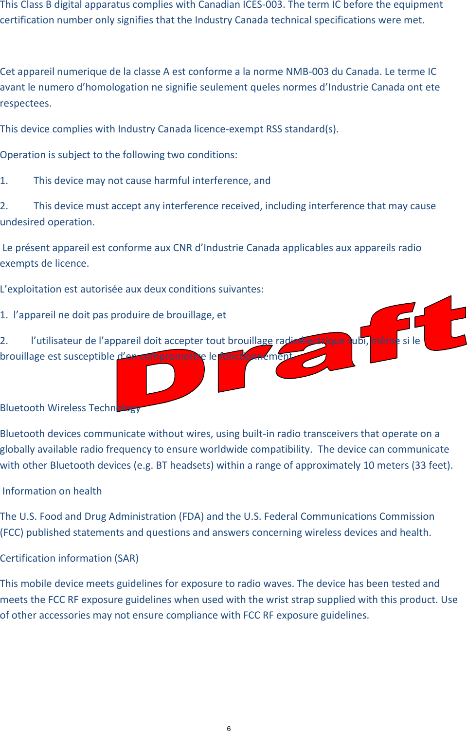 6  This Class B digital apparatus complies with Canadian ICES-003. The term IC before the equipment certification number only signifies that the Industry Canada technical specifications were met.   Cet appareil numerique de la classe A est conforme a la norme NMB-003 du Canada. Le terme IC avant le numero d’homologation ne signifie seulement queles normes d’Industrie Canada ont ete respectees.  This device complies with Industry Canada licence-exempt RSS standard(s).  Operation is subject to the following two conditions:   1.          This device may not cause harmful interference, and  2.          This device must accept any interference received, including interference that may cause undesired operation.   Le présent appareil est conforme aux CNR d’Industrie Canada applicables aux appareils radio exempts de licence.  L’exploitation est autorisée aux deux conditions suivantes:  1.  l’appareil ne doit pas produire de brouillage, et  2.         l’utilisateur de l’appareil doit accepter tout brouillage radioélectrique subi, même si le brouillage est susceptible d’en compromettre le fonctionnement.   Bluetooth Wireless Technology  Bluetooth devices communicate without wires, using built-in radio transceivers that operate on a globally available radio frequency to ensure worldwide compatibility.  The device can communicate with other Bluetooth devices (e.g. BT headsets) within a range of approximately 10 meters (33 feet).   Information on health The U.S. Food and Drug Administration (FDA) and the U.S. Federal Communications Commission (FCC) published statements and questions and answers concerning wireless devices and health.   Certification information (SAR)  This mobile device meets guidelines for exposure to radio waves. The device has been tested and meets the FCC RF exposure guidelines when used with the wrist strap supplied with this product. Use of other accessories may not ensure compliance with FCC RF exposure guidelines.     