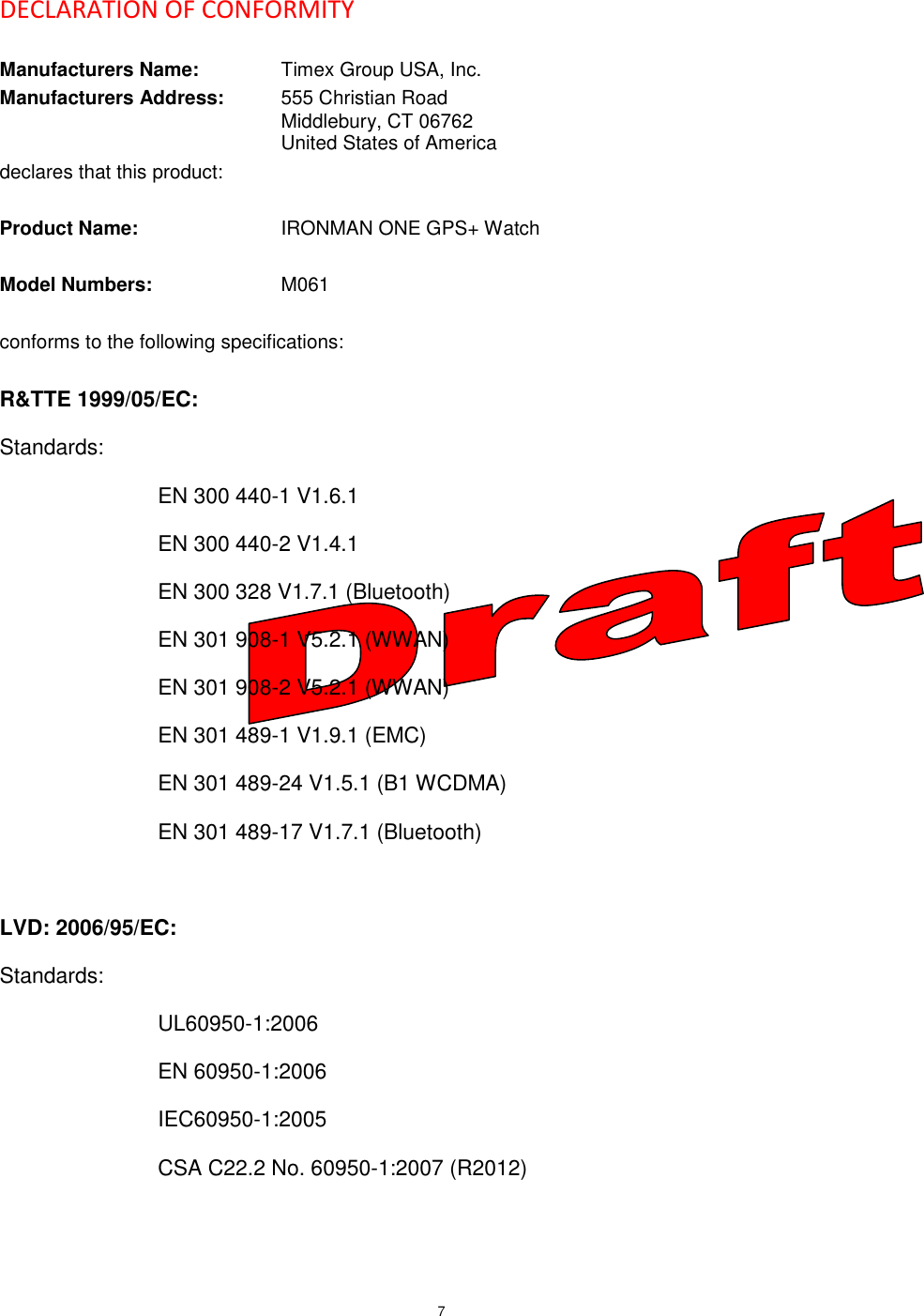 7     DECLARATION OF CONFORMITY  Manufacturers Name:    Timex Group USA, Inc. Manufacturers Address:  555 Christian Road         Middlebury, CT 06762         United States of America declares that this product:  Product Name:     IRONMAN ONE GPS+ Watch  Model Numbers:     M061  conforms to the following specifications:  R&amp;TTE 1999/05/EC: Standards: EN 300 440-1 V1.6.1 EN 300 440-2 V1.4.1 EN 300 328 V1.7.1 (Bluetooth) EN 301 908-1 V5.2.1 (WWAN) EN 301 908-2 V5.2.1 (WWAN) EN 301 489-1 V1.9.1 (EMC) EN 301 489-24 V1.5.1 (B1 WCDMA) EN 301 489-17 V1.7.1 (Bluetooth)  LVD: 2006/95/EC: Standards: UL60950-1:2006 EN 60950-1:2006 IEC60950-1:2005 CSA C22.2 No. 60950-1:2007 (R2012)  