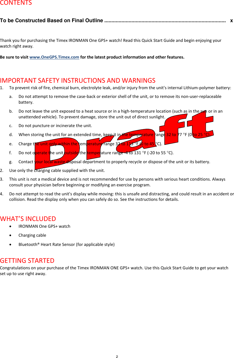 2   CONTENTS  To be Constructed Based on Final Outline .....................................................................................   x  Thank you for purchasing the Timex IRONMAN One GPS+ watch! Read this Quick Start Guide and begin enjoying your watch right away. Be sure to visit www.OneGPS.Timex.com for the latest product information and other features.   IMPORTANT SAFETY INSTRUCTIONS AND WARNINGS 1. To prevent risk of fire, chemical burn, electrolyte leak, and/or injury from the unit&apos;s internal Lithium-polymer battery: a. Do not attempt to remove the case-back or exterior shell of the unit, or to remove its non-user-replaceable battery.  b. Do not leave the unit exposed to a heat source or in a high-temperature location (such as in the sun or in an unattended vehicle). To prevent damage, store the unit out of direct sunlight. c. Do not puncture or incinerate the unit. d. When storing the unit for an extended time, keep it in the temperature range 32 to 77 F (0 to 25 C). e. Charge the unit only within the temperature range 32 to 113 F (0 to 45 C). f. Do not operate the unit outside the temperature range -4 to 131 F (-20 to 55 C). g. Contact your local waste disposal department to properly recycle or dispose of the unit or its battery. 2. Use only the charging cable supplied with the unit. 3. This unit is not a medical device and is not recommended for use by persons with serious heart conditions. Always consult your physician before beginning or modifying an exercise program. 4. Do not attempt to read the unit&apos;s display while moving: this is unsafe and distracting, and could result in an accident or collision. Read the display only when you can safely do so. See the instructions for details.  WHAT’S INCLUDED  IRONMAN One GPS+ watch  Charging cable  Bluetooth® Heart Rate Sensor (for applicable style)  GETTING STARTED Congratulations on your purchase of the Timex IRONMAN ONE GPS+ watch. Use this Quick Start Guide to get your watch set up to use right away. 