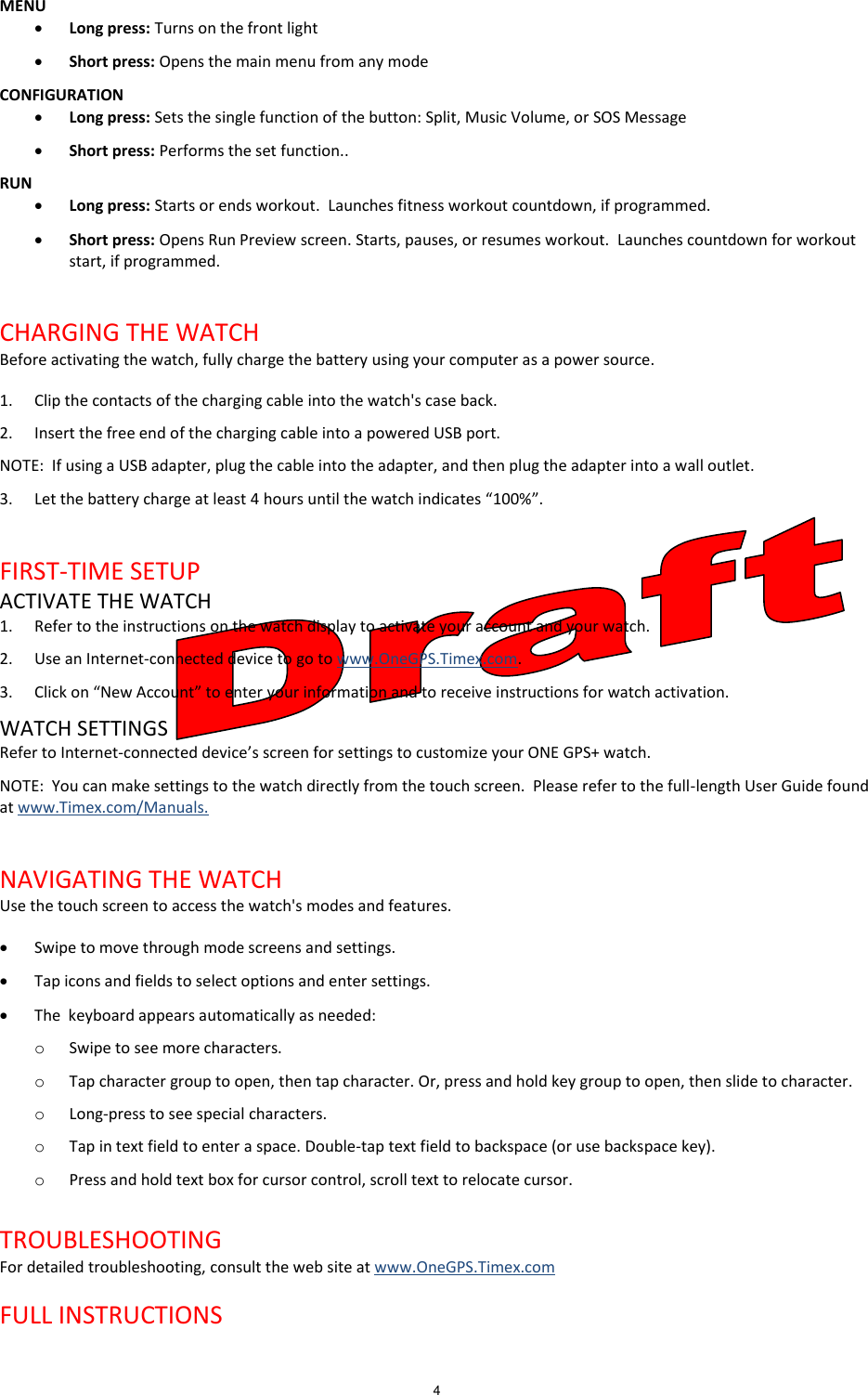4  MENU  Long press: Turns on the front light  Short press: Opens the main menu from any mode CONFIGURATION  Long press: Sets the single function of the button: Split, Music Volume, or SOS Message  Short press: Performs the set function.. RUN  Long press: Starts or ends workout.  Launches fitness workout countdown, if programmed.  Short press: Opens Run Preview screen. Starts, pauses, or resumes workout.  Launches countdown for workout start, if programmed.  CHARGING THE WATCH Before activating the watch, fully charge the battery using your computer as a power source. 1. Clip the contacts of the charging cable into the watch&apos;s case back. 2. Insert the free end of the charging cable into a powered USB port. NOTE:  If using a USB adapter, plug the cable into the adapter, and then plug the adapter into a wall outlet. 3. Let the battery charge at least 4 hours until the watch indicates “100%”.  FIRST-TIME SETUP ACTIVATE THE WATCH 1. Refer to the instructions on the watch display to activate your account and your watch. 2. Use an Internet-connected device to go to www.OneGPS.Timex.com. 3. Click on “New Account” to enter your information and to receive instructions for watch activation. WATCH SETTINGS Refer to Internet-connected device’s screen for settings to customize your ONE GPS+ watch. NOTE:  You can make settings to the watch directly from the touch screen.  Please refer to the full-length User Guide found at www.Timex.com/Manuals.   NAVIGATING THE WATCH Use the touch screen to access the watch&apos;s modes and features.  Swipe to move through mode screens and settings.  Tap icons and fields to select options and enter settings.  The  keyboard appears automatically as needed: o Swipe to see more characters. o Tap character group to open, then tap character. Or, press and hold key group to open, then slide to character. o Long-press to see special characters. o Tap in text field to enter a space. Double-tap text field to backspace (or use backspace key). o Press and hold text box for cursor control, scroll text to relocate cursor.  TROUBLESHOOTING For detailed troubleshooting, consult the web site at www.OneGPS.Timex.com   FULL INSTRUCTIONS 