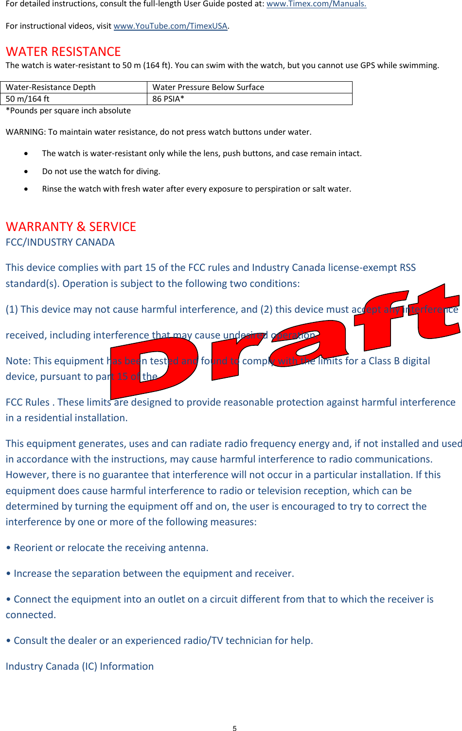 5  For detailed instructions, consult the full-length User Guide posted at: www.Timex.com/Manuals.  For instructional videos, visit www.YouTube.com/TimexUSA.  WATER RESISTANCE The watch is water-resistant to 50 m (164 ft). You can swim with the watch, but you cannot use GPS while swimming. Water-Resistance Depth Water Pressure Below Surface 50 m/164 ft 86 PSIA* *Pounds per square inch absolute WARNING: To maintain water resistance, do not press watch buttons under water.   The watch is water-resistant only while the lens, push buttons, and case remain intact.  Do not use the watch for diving.  Rinse the watch with fresh water after every exposure to perspiration or salt water.  WARRANTY &amp; SERVICE FCC/INDUSTRY CANADA  This device complies with part 15 of the FCC rules and Industry Canada license-exempt RSS standard(s). Operation is subject to the following two conditions: (1) This device may not cause harmful interference, and (2) this device must accept any interference  received, including interference that may cause undesired operation.  Note: This equipment has been tested and found to comply with the limits for a Class B digital device, pursuant to part 15 of the  FCC Rules . These limits are designed to provide reasonable protection against harmful interference in a residential installation.  This equipment generates, uses and can radiate radio frequency energy and, if not installed and used in accordance with the instructions, may cause harmful interference to radio communications. However, there is no guarantee that interference will not occur in a particular installation. If this equipment does cause harmful interference to radio or television reception, which can be determined by turning the equipment off and on, the user is encouraged to try to correct the interference by one or more of the following measures:   • Reorient or relocate the receiving antenna.  • Increase the separation between the equipment and receiver.  • Connect the equipment into an outlet on a circuit different from that to which the receiver is connected.  • Consult the dealer or an experienced radio/TV technician for help.   Industry Canada (IC) Information  