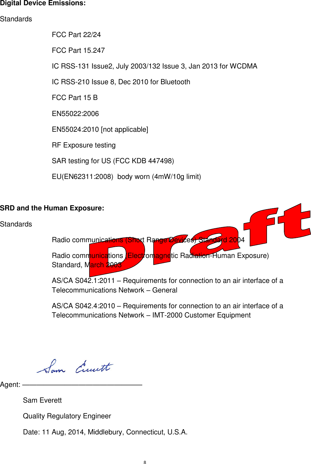 8  Digital Device Emissions: Standards FCC Part 22/24 FCC Part 15.247 IC RSS-131 Issue2, July 2003/132 Issue 3, Jan 2013 for WCDMA IC RSS-210 Issue 8, Dec 2010 for Bluetooth FCC Part 15 B EN55022:2006 EN55024:2010 [not applicable] RF Exposure testing SAR testing for US (FCC KDB 447498) EU(EN62311:2008)  body worn (4mW/10g limit)  SRD and the Human Exposure: Standards Radio communications (Short Range Devices) Standard 2004 Radio communications (Electromagnetic Radiation-Human Exposure) Standard, March 2003 AS/CA S042.1:2011 – Requirements for connection to an air interface of a Telecommunications Network – General AS/CA S042.4:2010 – Requirements for connection to an air interface of a Telecommunications Network – IMT-2000 Customer Equipment    Agent: ————————————————— Sam Everett Quality Regulatory Engineer Date: 11 Aug, 2014, Middlebury, Connecticut, U.S.A. 