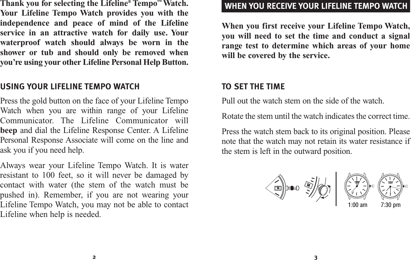 3TO SET THE TIMEPull out the watch stem on the side of the watch.Rotate the stem until the watch indicates the correct time.Press the watch stem back to its original position. Pleasenote that the watch may not retain its water resistance ifthe stem is left in the outward position.41 II14IIIIIIIIIIIIQUARTZIIIIIIIIIIIIQUARTZ1:00 am 7:30 pmWhen you first receive your Lifeline Tempo Watch,you will need to set the time and conduct a signalrange test to determine which areas of your homewill be covered by the service.WHEN YOU RECEIVE YOUR LIFELINE TEMPO WATCH2USING YOUR LIFELINE TEMPO WATCHPress the gold button on the face of your Lifeline Tempo Watch when you are within range of your LifelineCommunicator. The Lifeline Communicator will beep and dial the Lifeline Response Center. A LifelinePersonal Response Associate will come on the line andask you if you need help.Always wear your Lifeline Tempo Watch. It is waterresistant to 100 feet, so it will never be damaged bycontact with water (the stem of the watch must bepushed in). Remember, if you are not wearing yourLifeline Tempo Watch, you may not be able to contactLifeline when help is needed.Thank you for selecting the Lifeline®Tempo™Watch.Your Lifeline Tempo Watch provides you with theindependence and peace of mind of the Lifeline service in an attractive watch for daily use. Yourwaterproof watch should always be worn in theshower or tub and should only be removed whenyou’re using your other Lifeline Personal Help Button.