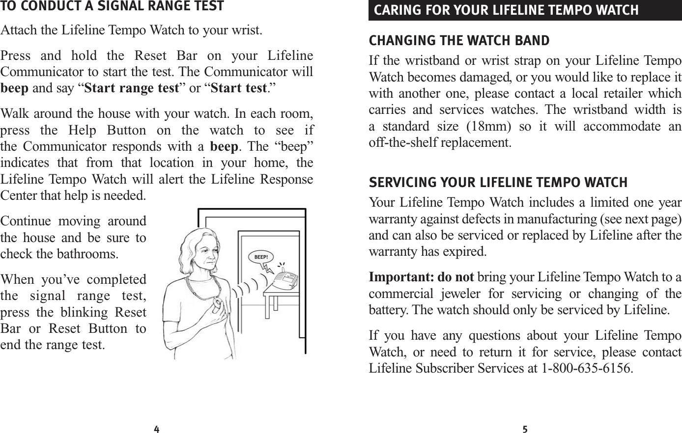 4 5TO CONDUCT A SIGNAL RANGE TESTAttach the Lifeline Tempo Watch to your wrist.Press and hold the Reset Bar on your LifelineCommunicator to start the test. The Communicator willbeep and say “Start range test” or “Start test.”Walk around the house with your watch. In each room,press the Help Button on the watch to see if the Communicator responds with a beep. The “beep”indicates that from that location in your home, theLifeline Tempo Watch will alert the Lifeline ResponseCenter that help is needed.Continue moving aroundthe house and be sure tocheck the bathrooms.When you’ve completedthe signal range test,press the blinking ResetBar or Reset Button toend the range test.CHANGING THE WATCH BANDIf the wristband or wrist strap on your Lifeline TempoWatch becomes damaged, or you would like to replace itwith another one, please contact a local retailer which carries and services watches. The wristband width is a standard size (18mm) so it will accommodate an off-the-shelf replacement.SERVICING YOUR LIFELINE TEMPO WATCHYour Lifeline Tempo Watch includes a limited one yearwarranty against defects in manufacturing (see next page)and can also be serviced or replaced by Lifeline after the warranty has expired. Important: do not bring your Lifeline Tempo Watch to a commercial jeweler for servicing or changing of the battery. The watch should only be serviced by Lifeline.If you have any questions about your Lifeline TempoWatch, or need to return it for service, please contactLifeline Subscriber Services at 1-800-635-6156.CARING FOR YOUR LIFELINE TEMPO WATCH