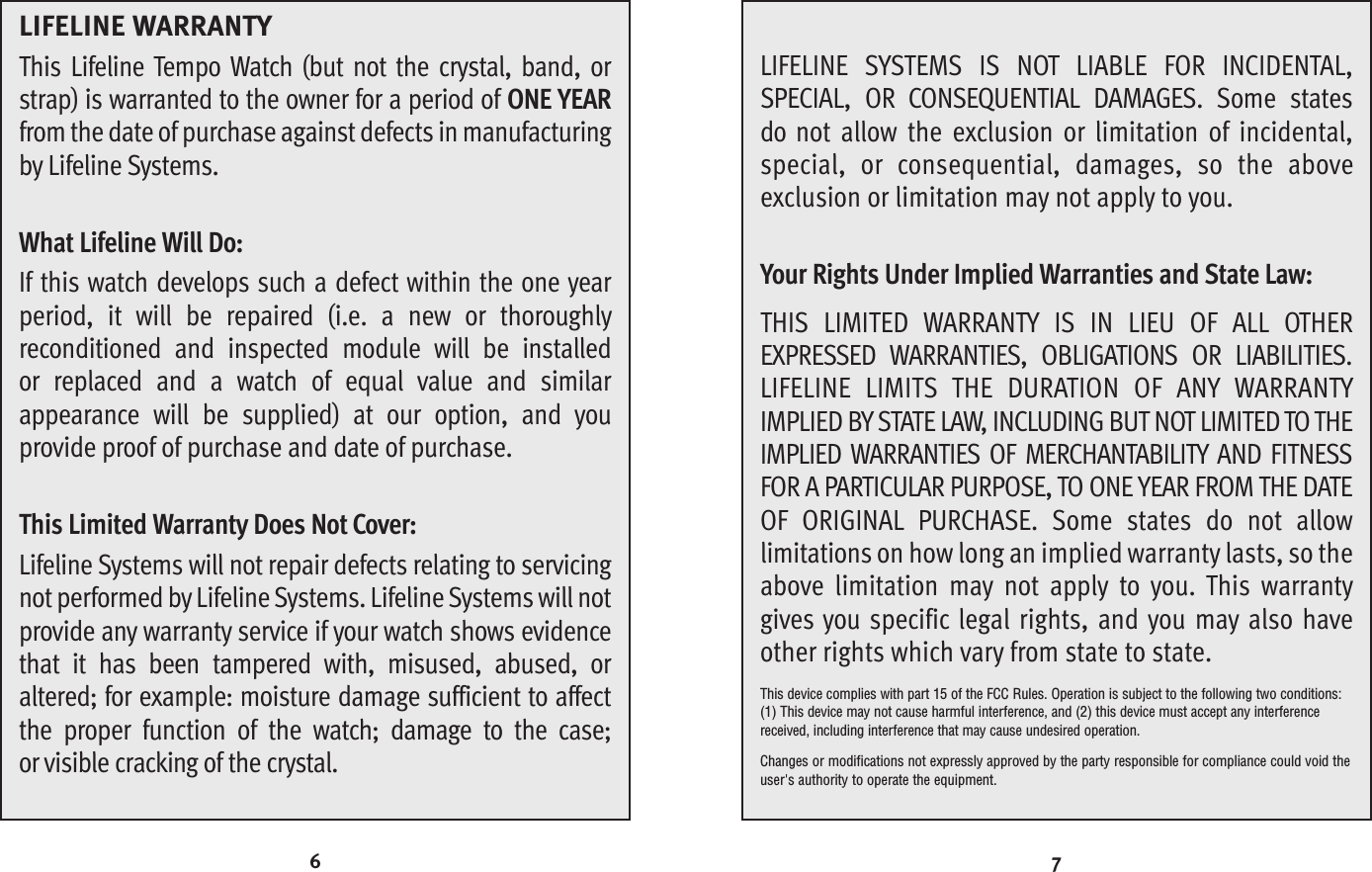 7LIFELINE SYSTEMS IS NOT LIABLE FOR INCIDENTAL, SPECIAL, OR CONSEQUENTIAL DAMAGES. Some statesdo not allow the exclusion or limitation of incidental,special, or consequential, damages, so the above exclusion or limitation may not apply to you. Your Rights Under Implied Warranties and State Law:THIS LIMITED WARRANTY IS IN LIEU OF ALL OTHEREXPRESSED WARRANTIES, OBLIGATIONS OR LIABILITIES.LIFELINE LIMITS THE DURATION OF ANY WARRANTYIMPLIED BYSTATE LAW, INCLUDING BUT NOT LIMITEDTO THEIMPLIED WARRANTIES OF MERCHANTABILITY AND FITNESSFOR A PARTICULAR PURPOSE, TO ONE YEAR FROM THE DATEOF ORIGINAL PURCHASE. Some states do not allow limitations on how long an implied warranty lasts, so theabove limitation may not apply to you. This warrantygives you specific legal rights, and you may also haveother rights which vary from state to state.This device complies with part 15 of the FCC Rules. Operation is subject to the following two conditions:(1) This device may not cause harmful interference, and (2) this device must accept any interferencereceived, including interference that may cause undesired operation. Changes or modifications not expressly approved by the party responsible for compliance could void theuser&apos;s authority to operate the equipment.6LIFELINE WARRANTYThis Lifeline Tempo Watch (but not the crystal, band, orstrap) is warranted to the owner for a period of ONE YEARfrom the date of purchase against defects in manufacturingby Lifeline Systems. What Lifeline Will Do:If this watch develops such a defect within the one yearperiod, it will be repaired (i.e. a new or thoroughlyreconditioned and inspected module will be installed or replaced and a watch of equal value and similarappearance will be supplied) at our option, and you provide proof of purchase and date of purchase. This Limited Warranty Does Not Cover:Lifeline Systems will not repair defects relating to servicingnot performed byLifeline Systems. Lifeline Systems will notprovide any warranty service if your watch shows evidencethat it has been tampered with, misused, abused, oraltered; for example: moisture damage sufficient to affectthe proper function of the watch; damage to the case; or visible cracking of the crystal.