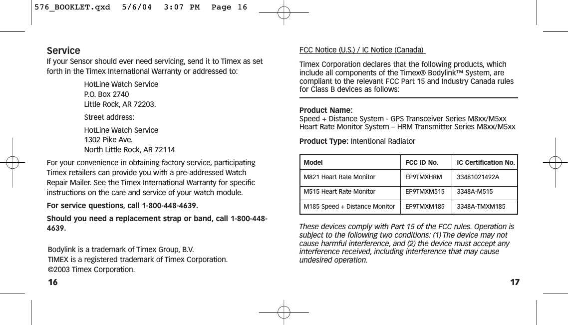 17ServiceIf your Sensor should ever need servicing, send it to Timex as setforth in the Timex International Warranty or addressed to:HotLine Watch Service P. O. Box 2740 Little Rock, AR 72203.Street address:HotLine Watch Service 1302 Pike Ave.North Little Rock, AR 72114For your convenience in obtaining factory service, participatingTimex retailers can provide you with a pre-addressed WatchRepair Mailer. See the Timex International Warranty for specificinstructions on the care and service of your watch module.For service questions, call 1-800-448-4639.Should you need a replacement strap or band, call 1-800-448-4639.16FCC Notice (U.S.) / IC Notice (Canada) Timex Corporation declares that the following products, whichinclude all components of the Timex® Bodylink™ System, arecompliant to the relevant FCC Part 15 and Industry Canada rulesfor Class B devices as follows:Product Name:Speed + Distance System - GPS Transceiver Series M8xx/M5xx Heart Rate Monitor System – HRM Transmitter Series M8xx/M5xxProduct Type: Intentional RadiatorModel FCC ID No. IC Certification No.M821 Heart Rate Monitor  EP9TMXHRM 33481021492AM515 Heart Rate Monitor EP9TMXM515 3348A-M515M185 Speed + Distance Monitor EP9TMXM185 3348A-TMXM185These devices comply with Part 15 of the FCC rules. Operation issubject to the following two conditions: (1) The device may notcause harmful interference, and (2) the device must accept anyinterference received, including interference that may causeundesired operation.Bodylink is a trademark of Timex Group, B.V.TIMEX is a registered trademark of Timex Corporation.©2003 Timex Corporation.576_BOOKLET.qxd  5/6/04  3:07 PM  Page 16