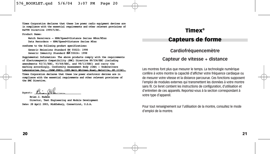 21CardiofréquencemètreCapteur de vitesse + distance Les montres font plus que mesurer le temps. La technologie numérique confère à votre montre la capacité d’afficher votre fréquence cardiaque oude mesurer votre vitesse et la distance parcourue. Ces fonctions supposentl’emploi de modules externes qui transmettent les données à votre montresans fil. Ce livret contient les instructions de configuration, d’utilisation etd’entretien de ces appareils. Reportez-vous à la section correspondant àvotre type d’appareil.Pour tout renseignement sur l’utilisation de la montre, consultez le moded’emploi de la montre.Timex®Capteurs de forme20Timex Corporation declares that these low power radio equipment devices arein compliance with the essential requirements and other relevant provisions ofR&amp;TTE Directive 1999/5/EC.Product Name:Watch Receivers – HRM/Speed+Distance Series M8xx/M5xxData Recorders – HRM/Speed+Distance Series M5xxconforms to the following product specifications:Generic Emissions Standard EN 55022: 1998Generic Immunity Standard EN 55024: 1998Supplemental Information: The above products comply with the requirementsof Electromagnetic Compatibility (EMC) Directive 89/336/EEC (includingamendments 92/31/EEC, 93/68/EEC, and 98/13/EEC) and carry themarking accordingly. Conformity Assessment Body (CAB) – UnderwritersLaboratories Inc., CAB# 0983; 1285 Walt Whitman Road, Melville, NY 11747.Timex Corporation declares that these low power electronic devices are incompliance with the essential requirements and other relevant provisions ofthe EMC Directive.Agent: ___________________________Brian J. HudsonDirector, Test Engineering and Module DevelopmentDate: 28 April 2003, Middlebury, Connecticut, U.S.A.576_BOOKLET.qxd  5/6/04  3:07 PM  Page 20