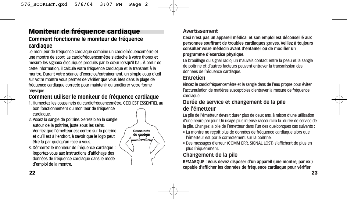 23AvertissementCeci n’est pas un appareil médical et son emploi est déconseillé auxpersonnes souffrant de troubles cardiaques graves. Veillez à toujoursconsulter votre médecin avant d’entamer ou de modifier un programme d’exercice physique.Le brouillage du signal radio, un mauvais contact entre la peau et la sanglede poitrine et d’autres facteurs peuvent entraver la transmission des données de fréquence cardiaque.EntretienRincez le cardiofréquencemètre et la sangle dans de l’eau propre pour éviterl’accumulation de matières susceptibles d’entraver la mesure de fréquence cardiaque.Durée de service et changement de la pile de l’émetteurLa pile de l’émetteur devrait durer plus de deux ans, à raison d’une utilisationd’une heure par jour. Un usage plus intense raccourcira la  durée de service dela pile. Changez la pile de l’émetteur dans l’un des quelconques cas suivants :• La montre ne reçoit plus de données de fréquence cardiaque alors quel’émetteur est porté correctement sur la poitrine.• Des messages d’erreur (COMM ERR, SIGNAL LOST) s’affichent de plus enplus fréquemment.Changement de la pileREMARQUE : Vous devez disposer d’un appareil (une montre, par ex.)capable d’afficher les données de fréquence cardiaque pour vérifierMoniteur de fréquence cardiaqueComment fonctionne le moniteur de fréquence cardiaqueLe moniteur de fréquence cardiaque combine un cardiofréquencemètre etune montre de sport. Le cardiofréquencemètre s’attache à votre thorax etmesure les signaux électriques produits par le cœur lorsqu’il bat. À partir decette information, il calcule votre fréquence cardiaque et la transmet à lamontre. Durant votre séance d’exercice/entraînement, un simple coup d’œilsur votre montre vous permet de vérifier que vous êtes dans la plage defréquence cardiaque correcte pour maintenir ou améliorer votre formephysique.Comment utiliser le moniteur de fréquence cardiaque1. Humectez les coussinets du cardiofréquencemètre. CECI EST ESSENTIEL aubon fonctionnement du moniteur de fréquencecardiaque.2. Posez la sangle de poitrine. Serrez bien la sangleautour de la poitrine, juste sous les seins.Vérifiez que l’émetteur est centré sur la poitrineet qu’il est à l’endroit, à savoir que le logo peutêtre lu par quelqu’un face à vous.3. Démarrez le moniteur de fréquence cardiaque :Reportez-vous aux instructions d’affichage desdonnées de fréquence cardiaque dans le moded’emploi de la montre.22Coussinetsdu capteurf   f576_BOOKLET.qxd  5/6/04  3:07 PM  Page 2