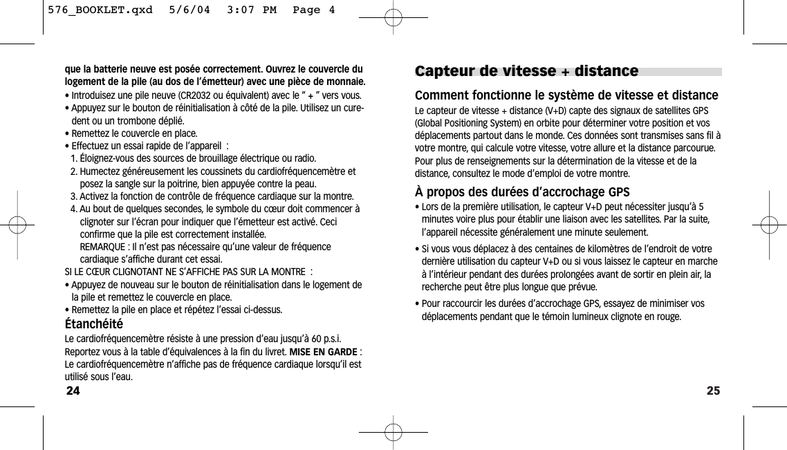 25Capteur de vitesse + distance Comment fonctionne le système de vitesse et distanceLe capteur de vitesse + distance (V+D) capte des signaux de satellites GPS(Global Positioning System) en orbite pour déterminer votre position et vosdéplacements partout dans le monde. Ces données sont transmises sans fil àvotre montre, qui calcule votre vitesse, votre allure et la distance parcourue.Pour plus de renseignements sur la détermination de la vitesse et de la distance, consultez le mode d’emploi de votre montre.À propos des durées d’accrochage GPS• Lors de la première utilisation, le capteur V+D peut nécessiter jusqu’à 5minutes voire plus pour établir une liaison avec les satellites. Par la suite,l’appareil nécessite généralement une minute seulement.• Si vous vous déplacez à des centaines de kilomètres de l’endroit de votredernière utilisation du capteur V+D ou si vous laissez le capteur en marcheà l’intérieur pendant des durées prolongées avant de sortir en plein air, larecherche peut être plus longue que prévue.• Pour raccourcir les durées d’accrochage GPS, essayez de minimiser vosdéplacements pendant que le témoin lumineux clignote en rouge.que la batterie neuve est posée correctement. Ouvrez le couvercle dulogement de la pile (au dos de l’émetteur) avec une pièce de monnaie.• Introduisez une pile neuve (CR2032 ou équivalent) avec le “ +”vers vous.• Appuyez sur le bouton de réinitialisation à côté de la pile. Utilisez un cure-dent ou un trombone déplié.• Remettez le couvercle en place.• Effectuez un essai rapide de l’appareil :1. Éloignez-vous des sources de brouillage électrique ou radio.2. Humectez généreusement les coussinets du cardiofréquencemètre etposez la sangle sur la poitrine, bien appuyée contre la peau.3. Activez la fonction de contrôle de fréquence cardiaque sur la montre.4. Au bout de quelques secondes, le symbole du cœur doit commencer àclignoter sur l’écran pour indiquer que l’émetteur est activé. Ceci confirme que la pile est correctement installée.REMARQUE : Il n’est pas nécessaire qu’une valeur de fréquence cardiaque s’affiche durant cet essai.SI LE CŒUR CLIGNOTANT NE S’AFFICHE PAS SUR LA MONTRE :• Appuyez de nouveau sur le bouton de réinitialisation dans le logement dela pile et remettez le couvercle en place.• Remettez la pile en place et répétez l’essai ci-dessus.ÉtanchéitéLe cardiofréquencemètre résiste à une pression d’eau jusqu’à 60 p.s.i.Reportez vous à la table d’équivalences à la fin du livret. MISE EN GARDE :Le cardiofréquencemètre n’affiche pas de fréquence cardiaque lorsqu’il estutilisé sous l’eau.24576_BOOKLET.qxd  5/6/04  3:07 PM  Page 4