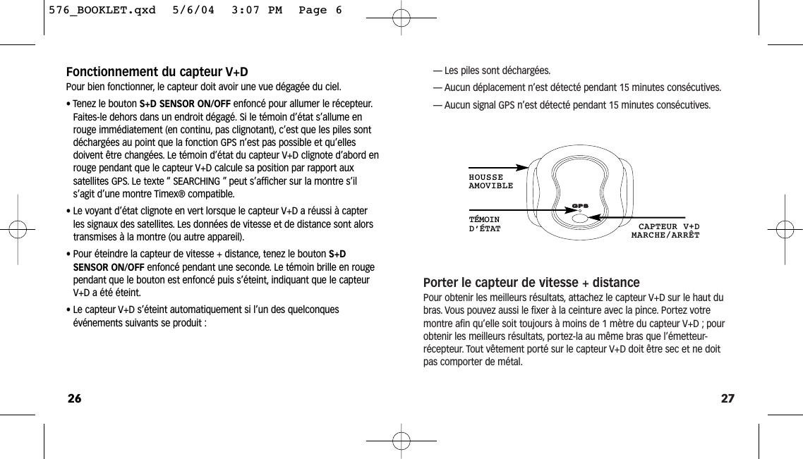 27— Les piles sont déchargées.— Aucun déplacement n’est détecté pendant 15 minutes consécutives.— Aucun signal GPS n’est détecté pendant 15 minutes consécutives.Porter le capteur de vitesse + distancePour obtenir les meilleurs résultats, attachez le capteur V+D sur le haut dubras. Vous pouvez aussi le fixer à la ceinture avec la pince. Portez votre montre afin qu’elle soit toujours à moins de 1 mètre du capteur V+D ; pourobtenir les meilleurs résultats, portez-la au même bras que l’émetteur-récepteur. Tout vêtement porté sur le capteur V+D doit être sec et ne doitpas comporter de métal.TÉMOIN D’ÉTAT CAPTEUR V+DMARCHE/ARRÊTHOUSSEAMOVIBLEFonctionnement du capteur V+DPour bien fonctionner, le capteur doit avoir une vue dégagée du ciel.• Tenez le bouton S+D SENSOR ON/OFF enfoncé pour allumer le récepteur.Faites-le dehors dans un endroit dégagé. Si le témoin d’état s’allume enrouge immédiatement (en continu, pas clignotant), c’est que les piles sontdéchargées au point que la fonction GPS n’est pas possible et qu’ellesdoivent être changées. Le témoin d’état du capteur V+D clignote d’abord enrouge pendant que le capteur V+D calcule sa position par rapport aux satellites GPS. Le texte “ SEARCHING ” peut s’afficher sur la montre s’il s’agit d’une montre Timex® compatible.• Le voyant d’état clignote en vert lorsque le capteur V+D a réussi à capterles signaux des satellites. Les données de vitesse et de distance sont alorstransmises à la montre (ou autre appareil).• Pour éteindre la capteur de vitesse + distance, tenez le bouton S+D SENSOR ON/OFF enfoncé pendant une seconde. Le témoin brille en rouge pendant que le bouton est enfoncé puis s’éteint, indiquant que le capteurV+D a été éteint.• Le capteur V+D s’éteint automatiquement si l’un des quelconques événements suivants se produit :26576_BOOKLET.qxd  5/6/04  3:07 PM  Page 6