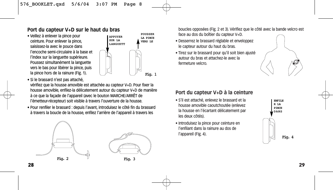 29boucles opposées (Fig. 2 et 3). Vérifiez que le côté avec la bande velcro estface au dos du boîtier du capteur V+D.• Desserrez le brassard réglable et enveloppezle capteur autour du haut du bras.• Tirez sur le brassard pour qu’il soit bien ajustéautour du bras et attachez-le avec la fermeture velcro.Port du capteur V+D à la ceinture• S’il est attaché, enlevez le brassard et lahousse amovible caoutchoutée (enlevezla housse en l’écartant délicatement parles deux côtés).• Introduisez la pince pour ceinture enl’enfilant dans la rainure au dos de l’appareil (Fig. 4).Fig. 4ENFILER LAPINCEDANSPort du capteur V+D sur le haut du bras• Veillez à enlever la pince pour ceinture. Pour enlever la pince,saisissez-la avec le pouce dans l’encoche semi-circulaire à la base etl’index sur la languette supérieure.Poussez simultanément la languettevers le bas pour libérer la pince, puisla pince hors de la rainure (Fig. 1).• Si le brassard n’est pas attaché,vérifiez que la housse amovible est attachée au capteur V+D. Pour fixer lahousse amovible, enfilez-la délicatement autour du capteur V+D de manièreà ce que la façade de l’appareil (avec le bouton MARCHE/ARRÊT de l’émetteur-récepteur) soit visible à travers l’ouverture de la housse.• Pour renfiler le brassard : depuis l’avant, introduisez le côté fin du brassardà travers la boucle de la housse, enfilez l’arrière de l’appareil à travers les28Fig. 2 Fig. 3Fig. 1APPUYERSUR LALANGUETTPOUSSERLA PINCEVERS LE576_BOOKLET.qxd  5/6/04  3:07 PM  Page 8