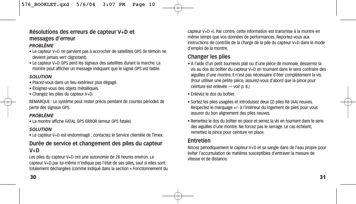 31capteur V+D »). Par contre, cette information est transmise à la montre enmême temps que vos données de performances. Reportez-vous aux instructions de contrôle de la charge de la pile du capteur V+D dans le moded’emploi de la montre.Changer les piles• À l’aide d’un petit tournevis plat ou d’une pièce de monnaie, desserrez lavis au dos du boîtier du capteur V+D en tournant dans le sens contraire desaiguilles d’une montre. Il n’est pas nécessaire d’ôter complètement la vis.(Pour utiliser une petite pièce, assurez-vous d’abord que la pince pour ceinture est enlevée — voir p. 8.)• Enlevez le dos du boîtier.• Sortez les piles usagées et introduisez deux (2) piles R6 (AA) neuves.Respectez le marquage +/- à l’intérieur du logement de piles pour vousassurer du bon alignement des piles neuves.• Remettez le dos du boîtier en place et serrez la vis en tournant dans le sensdes aiguilles d’une montre. Ne forcez pas le serrage. Le cas échéant,remettez la pince pour ceinture en place.EntretienRincez périodiquement le capteur V+D et sa sangle dans de l’eau propre pouréviter l’accumulation de matières susceptibles d’entraver la mesure devitesse et de distance.Résolutions des erreurs de capteur V+D et messages d’erreurPROBLÈME• Le capteur V+D ne parvient pas à accrocher de satellites GPS (le témoin nedevient jamais vert clignotant).• Le capteur V+D GPS perd les signaux des satellites durant la marche. Lamontre peut afficher un message indiquant que le signal GPS est faible.SOLUTION• Placez-vous dans un lieu extérieur plus dégagé.• Éloignez-vous des objets métalliques.• Changez les piles du capteur V+D.REMARQUE : Le système peut rester précis pendant de courtes périodes deperte des signaux GPS.PROBLÈME• La montre affiche FATAL GPS ERROR (erreur GPS fatale).SOLUTION• Le capteur V+D est endommagé ; contactez le Service clientèle de Timex.Durée de service et changement des piles du capteurV+DLes piles du capteur V+D ont une autonomie de 28 heures environ. Le capteur V+D par lui-même n’indique pas l’état de ses piles, sauf si elles sonttotalement déchargées (comme indiqué dans la section « Fonctionnement du30576_BOOKLET.qxd  5/6/04  3:07 PM  Page 10