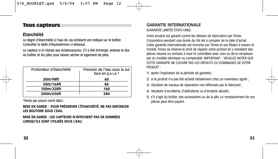 33GARANTIE INTERNATIONALE(GARANTIE LIMITÉE ÉTATS-UNIS) Votre produit est garanti contre les défauts de fabrication par TimexCorporation pendant une durée de UN AN à compter de la date d’achat.Cette garantie internationale est honorée par Timex et ses filiales à travers lemonde. Timex se réserve le droit de réparer votre produit en y installant despièces neuves ou remises à neuf et contrôlées avec soin ou de le remplacerpar un modèle identique ou comparable. IMPORTANT : VEUILLEZ NOTER QUECETTE GARANTIE NE COUVRE PAS LES DÉFAUTS OU DOMMAGES DE VOTREPRODUIT :1)  après l’expiration de la période de garantie ;2)  si le produit n’a pas été acheté initialement chez un revendeur agréé ;3)  résultant de travaux de réparation non effectués par le fabricant ;4)  résultant d’accidents, d’altérations ou d’emplois abusifs ;5)  s’il s’agit du boîtier, des accessoires ou de la pile. Le remplacement de cespièces peut être payant.Tous capteursÉtanchéitéLe degré d’étanchéité à l’eau (le cas échéant) est indiqué sur le boîtier.Consultez la table d’équivalences ci-dessous.Le capteur V+D résiste aux éclaboussures. S’il a été immergé, enlevez le dosdu boîtier et les piles pour laisser sécher le logement de piles.*livres par pouce carré (abs.)MISE EN GARDE : POUR PRÉSERVER L’ÉTANCHÉITÉ, NE PAS ENFONCERLES BOUTONS SOUS L’EAU.MISE EN GARDE : LES CAPTEURS N’AFFICHENT PAS DE DONNÉESLORSQU’ILS SONT UTILISÉS SOUS L’EAU.32Profondeur d’étanchéité Pression de l’eau sous la surface en p.s.i.a.*30m/98ft 6050m/164ft 86100m/328ft 160200m/656ft 284576_BOOKLET.qxd  5/6/04  3:07 PM  Page 12