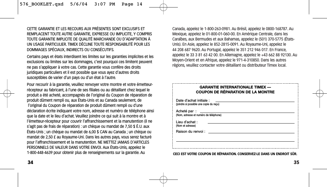 35Canada, appelez le 1-800-263-0981. Au Brésil, appelez le 0800-168787. AuMexique, appelez le 01-800-01-060-00. En Amérique Centrale, dans lesCaraïbes, aux Bermudes et aux Bahamas, appelez le (501) 370-5775 (États-Unis). En Asie, appelez le 852-2815-0091. Au Royaume-Uni, appelez le 44 208 687 9620. Au Portugal, appelez le 351 212 946 017. En France,appelez le 33 3 81 63 42 00. En Allemagne, appelez le +43 662 88 92130. AuMoyen-Orient et en Afrique, appelez le 971-4-310850. Dans les autresrégions, veuillez contacter votre détaillant ou distributeur Timex local.GARANTIE INTERNATIONALE TIMEX — COUPON DE RÉPARATION DE LA MONTREDate d’achat initiale :(joindre si possible une copie du reçu)Acheté par :(Nom, adresse et numéro de téléphone)Lieu d’achat :(Nom et adresse)Raison du renvoi :CECI EST VOTRE COUPON DE RÉPARATION. CONSERVEZ-LE DANS UN ENDROIT SÛR.CETTE GARANTIE ET LES RECOURS AUX PRÉSENTES SONT EXCLUSIFS ET REMPLACENT TOUTE AUTRE GARANTIE, EXPRESSE OU IMPLICITE, Y COMPRISTOUTE GARANTIE IMPLICITE DE QUALITÉ MARCHANDE OU D’ADAPTATION ÀUN USAGE PARTICULIER. TIMEX DÉCLINE TOUTE RESPONSABILITÉ POUR LESDOMMAGES SPÉCIAUX, INDIRECTS OU CONSÉCUTIFS.Certains pays et états interdisent les limites sur les garanties implicites et lesexclusions ou limites sur les dommages, c’est pourquoi ces limitent peuventne pas s’appliquer à votre cas. Cette garantie vous confère des droitsjuridiques particuliers et il est possible que vous ayez d’autres droits susceptibles de varier d’un pays ou d’un état à l’autre.Pour recourir à la garantie, veuillez renvoyer votre montre et votre émetteur-récepteur au fabricant, à l’une de ses filiales ou au détaillant chez lequel leproduit a été acheté, accompagnés de l’original du Coupon de réparation deproduit dûment rempli ou, aux États-Unis et au Canada seulement, del’original du Coupon de réparation de produit dûment rempli ou d’une déclaration écrite indiquant votre nom, adresse et numéro de téléphone ainsique la date et le lieu d’achat. Veuillez joindre ce qui suit à la montre et àl’émetteur-récepteur pour couvrir l’affranchissement et la manutention (il nes’agit pas de frais de réparation) : un chèque ou mandat de 7,50 $ É.U. auxÉtats-Unis ; un chèque ou mandat de 6,00 $ CAN au Canada ; un chèque oumandat de 2,50 £ au Royaume-Uni. Dans les autres pays, vous serez facturépour l’affranchissement et la manutention. NE METTEZ JAMAIS D’ARTICLESPERSONNELS DE VALEUR DANS VOTRE ENVOI. Aux États-Unis, appelez le 1-800-448-4639 pour obtenir plus de renseignements sur la garantie. Au34576_BOOKLET.qxd  5/6/04  3:07 PM  Page 14