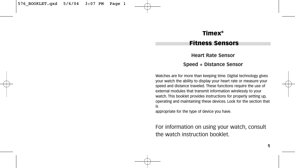 1Heart Rate SensorSpeed + Distance SensorWatches are for more than keeping time. Digital technology givesyour watch the ability to display your heart rate or measure yourspeed and distance traveled. These functions require the use ofexternal modules that transmit information wirelessly to yourwatch. This booklet provides instructions for properly setting up,operating and maintaining these devices. Look for the section thatis appropriate for the type of device you have.For information on using your watch, consultthe watch instruction booklet.Timex®Fitness Sensors576_BOOKLET.qxd  5/6/04  3:07 PM  Page 1