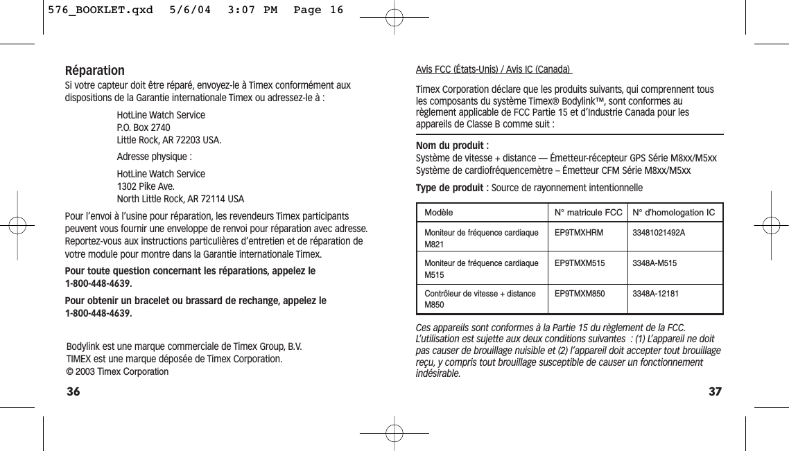 37Avis FCC (États-Unis) / Avis IC (Canada) Timex Corporation déclare que les produits suivants, qui comprennent tousles composants du système Timex® Bodylink™, sont conformes au règlement applicable de FCC Partie 15 et d’Industrie Canada pour lesappareils de Classe B comme suit :Nom du produit :Système de vitesse + distance — Émetteur-récepteur GPS Série M8xx/M5xx Système de cardiofréquencemètre – Émetteur CFM Série M8xx/M5xxType de produit : Source de rayonnement intentionnelleModèle N° matricule FCC  N° d’homologation ICMoniteur de fréquence cardiaque  EP9TMXHRM 33481021492AM821Moniteur de fréquence cardiaque  EP9TMXM515 3348A-M515M515Contrôleur de vitesse + distance  EP9TMXM850 3348A-12181M850Ces appareils sont conformes à la Partie 15 du règlement de la FCC.L’utilisation est sujette aux deux conditions suivantes : (1) L’appareil ne doitpas causer de brouillage nuisible et (2) l’appareil doit accepter tout brouillagereçu, y compris tout brouillage susceptible de causer un fonctionnementindésirable.RéparationSi votre capteur doit être réparé, envoyez-le à Timex conformément aux dispositions de la Garantie internationale Timex ou adressez-le à :HotLine Watch Service P. O. Box 2740 Little Rock, AR 72203 USA.Adresse physique :HotLine Watch Service 1302 Pike Ave.North Little Rock, AR 72114 USAPour l’envoi à l’usine pour réparation, les revendeurs Timex participants peuvent vous fournir une enveloppe de renvoi pour réparation avec adresse.Reportez-vous aux instructions particulières d’entretien et de réparation devotre module pour montre dans la Garantie internationale Timex.Pour toute question concernant les réparations, appelez le 1-800-448-4639.Pour obtenir un bracelet ou brassard de rechange, appelez le 1-800-448-4639.36Bodylink est une marque commerciale de Timex Group, B.V.TIMEX est une marque déposée de Timex Corporation.©2003 Timex Corporation576_BOOKLET.qxd  5/6/04  3:07 PM  Page 16