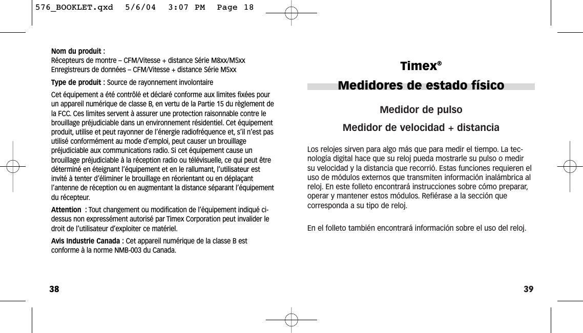 39Medidor de pulsoMedidor de velocidad + distanciaLos relojes sirven para algo más que para medir el tiempo. La tec-nología digital hace que su reloj pueda mostrarle su pulso o medirsu velocidad y la distancia que recorrió. Estas funciones requieren eluso de módulos externos que transmiten información inalámbrica alreloj. En este folleto encontrará instrucciones sobre cómo preparar,operar y mantener estos módulos. Refiérase a la sección quecorresponda a su tipo de reloj.En el folleto también encontrará información sobre el uso del reloj.Timex®Medidores de estado físico38Nom du produit :Récepteurs de montre – CFM/Vitesse + distance Série M8xx/M5xxEnregistreurs de données – CFM/Vitesse + distance Série M5xxType de produit : Source de rayonnement involontaireCet équipement a été contrôlé et déclaré conforme aux limites fixées pourun appareil numérique de classe B, en vertu de la Partie 15 du règlement dela FCC. Ces limites servent à assurer une protection raisonnable contre lebrouillage préjudiciable dans un environnement résidentiel. Cet équipementproduit, utilise et peut rayonner de l’énergie radiofréquence et, s’il n’est pasutilisé conformément au mode d’emploi, peut causer un brouillage préjudiciable aux communications radio. Si cet équipement cause un brouillage préjudiciable à la réception radio ou télévisuelle, ce qui peut êtredéterminé en éteignant l’équipement et en le rallumant, l’utilisateur estinvité à tenter d’éliminer le brouillage en réorientant ou en déplaçant l’antenne de réception ou en augmentant la distance séparant l’équipementdu récepteur.Attention : Tout changement ou modification de l’équipement indiqué ci-dessus non expressément autorisé par Timex Corporation peut invalider ledroit de l’utilisateur d’exploiter ce matériel.Avis Industrie Canada : Cet appareil numérique de la classe B est conforme à la norme NMB-003 du Canada.576_BOOKLET.qxd  5/6/04  3:07 PM  Page 18