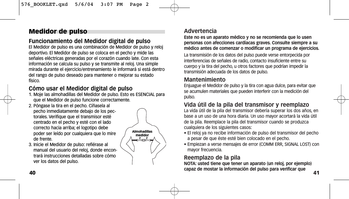 41AdvertenciaEste no es un aparato médico y no se recomienda que lo usenpersonas con afecciones cardíacas graves. Consulte siempre a sumédico antes de comenzar o modificar un programa de ejercicios.La transmisión de los datos del pulso puede verse entorpecida porinterferencias de señales de radio, contacto insuficiente entre sucuerpo y la tira del pecho, u otros factores que podrían impedir latransmisión adecuada de los datos de pulso.MantenimientoEnjuague el Medidor de pulso y la tira con agua dulce, para evitar quese acumulen materiales que pueden interferir con la medición delpulso.Vida útil de la pila del transmisor y reemplazoLa vida útil de la pila del transmisor debería superar los dos años, enbase a un uso de una hora diaria. Un uso mayor acortará la vida útilde la pila. Reemplace la pila del transmisor cuando se produzcacualquiera de los siguientes casos:• El reloj ya no recibe información de pulso del transmisor del pechoa pesar de que éste esté bien colocado en el pecho.• Empiezan a verse mensajes de error (COMM ERR, SIGNAL LOST) conmayor frecuencia.Reemplazo de la pilaNOTA: usted tiene que tener un aparato (un reloj, por ejemplo)capaz de mostar la información del pulso para verificar queMedidor de pulsoFuncionamiento del Medidor digital de pulsoEl Medidor de pulso es una combinación de Medidor de pulso y relojdeportivo. El Medidor de pulso se coloca en el pecho y mide lasseñales eléctricas generadas por el corazón cuando late. Con estainformación se calcula su pulso y se transmite al reloj. Una simplemirada durante el ejercicio/entrenamiento le informará si está dentrodel rango de pulso deseado para mantener o mejorar su estadofísico.Cómo usar el Medidor digital de pulso1. Moje las almohadillas del Medidor de pulso. Esto es ESENCIAL paraque el Medidor de pulso funcione correctamente.2. Póngase la tira en el pecho. Cíñasela alpecho inmediatamente debajo de los pec-torales. Verifique que el transmisor estécentrado en el pecho y esté con el ladocorrecto hacia arriba; el logotipo debepoder ser leído por cualquiera que lo mirede frente.3. Inicie el Medidor de pulso: refiérase almanual del usuario del reloj, donde encon-trará instrucciones detalladas sobre cómover los datos del pulso.40Almohadillas medidorf   f576_BOOKLET.qxd  5/6/04  3:07 PM  Page 2