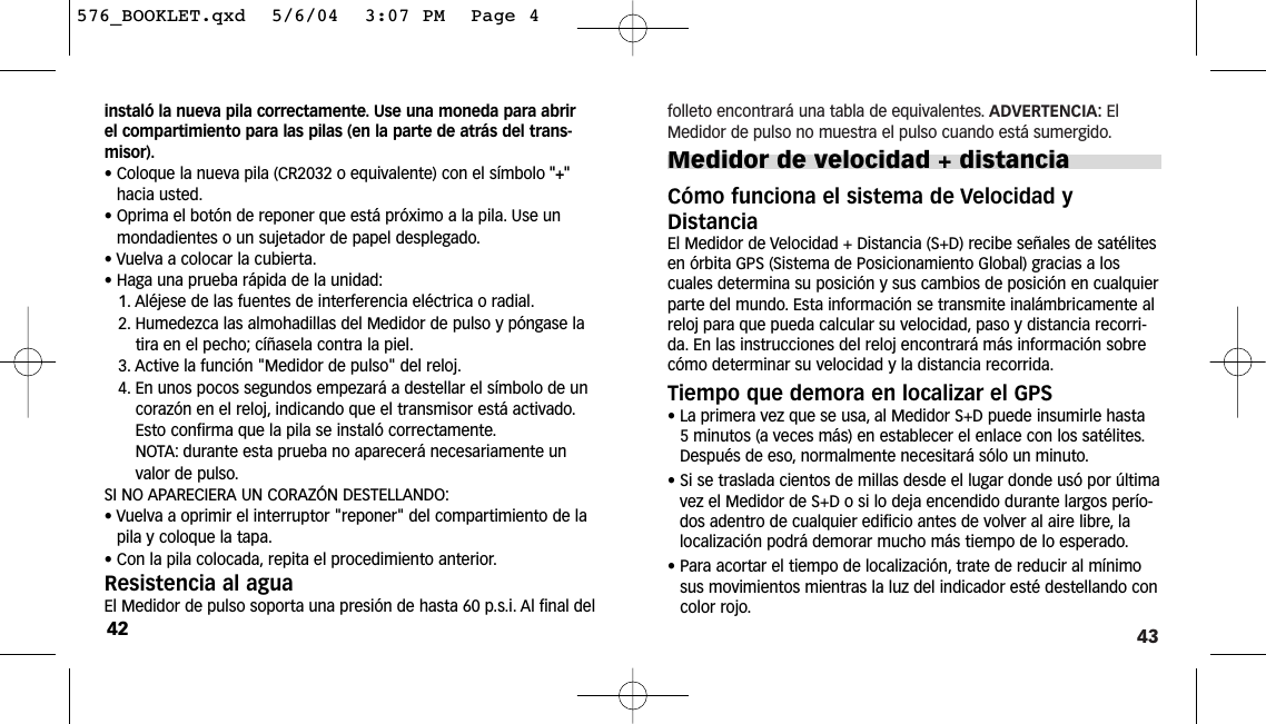 43folleto encontrará una tabla de equivalentes. ADVERTENCIA: ElMedidor de pulso no muestra el pulso cuando está sumergido.Medidor de velocidad + distanciaCómo funciona el sistema de Velocidad yDistanciaEl Medidor de Velocidad + Distancia (S+D) recibe señales de satélitesen órbita GPS (Sistema de Posicionamiento Global) gracias a loscuales determina su posición y sus cambios de posición en cualquierparte del mundo. Esta información se transmite inalámbricamente alreloj para que pueda calcular su velocidad, paso y distancia recorri-da. En las instrucciones del reloj encontrará más información sobrecómo determinar su velocidad y la distancia recorrida.Tiempo que demora en localizar el GPS• La primera vez que se usa, al Medidor S+D puede insumirle hasta5 minutos (a veces más) en establecer el enlace con los satélites.Después de eso, normalmente necesitará sólo un minuto.•Si se traslada cientos de millas desde el lugar donde usó por últimavez el Medidor de S+D o si lo deja encendido durante largos perío-dos adentro de cualquier edificio antes de volver al aire libre, lalocalización podrá demorar mucho más tiempo de lo esperado.• Para acortar el tiempo de localización, trate de reducir al mínimosus movimientos mientras la luz del indicador esté destellando concolor rojo.instaló la nueva pila correctamente. Use una moneda para abrirel compartimiento para las pilas (en la parte de atrás del trans-misor).• Coloque la nueva pila (CR2032 o equivalente) con el símbolo &quot;+&quot;hacia usted.• Oprima el botón de reponer que está próximo a la pila. Use unmondadientes o un sujetador de papel desplegado.• Vuelva a colocar la cubierta.• Haga una prueba rápida de la unidad:1. Aléjese de las fuentes de interferencia eléctrica o radial.2. Humedezca las almohadillas del Medidor de pulso y póngase latira en el pecho; cíñasela contra la piel.3. Active la función &quot;Medidor de pulso&quot; del reloj.4. En unos pocos segundos empezará a destellar el símbolo de uncorazón en el reloj, indicando que el transmisor está activado.Esto confirma que la pila se instaló correctamente.NOTA: durante esta prueba no aparecerá necesariamente unvalor de pulso.SI NO APARECIERA UN CORAZÓN DESTELLANDO:• Vuelva a oprimir el interruptor &quot;reponer&quot; del compartimiento de lapila y coloque la tapa.• Con la pila colocada, repita el procedimiento anterior.Resistencia al aguaEl Medidor de pulso soporta una presión de hasta 60 p.s.i. Al final del42576_BOOKLET.qxd  5/6/04  3:07 PM  Page 4