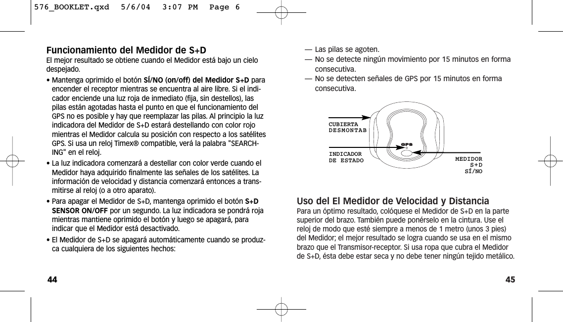 45—Las pilas se agoten.—No se detecte ningún movimiento por 15 minutos en formaconsecutiva.—No se detecten señales de GPS por 15 minutos en formaconsecutiva.Uso del El Medidor de Velocidad y DistanciaPara un óptimo resultado, colóquese el Medidor de S+D en la partesuperior del brazo. También puede ponérselo en la cintura. Use elreloj de modo que esté siempre a menos de 1 metro (unos 3 pies)del Medidor; el mejor resultado se logra cuando se usa en el mismobrazo que el Transmisor-receptor. Si usa ropa que cubra el Medidorde S+D, ésta debe estar seca y no debe tener ningún tejido metálico.INDICADORDE ESTADO MEDIDORS+DSÍ/NOCUBIERTADESMONTABFuncionamiento del Medidor de S+DEl mejor resultado se obtiene cuando el Medidor está bajo un cielodespejado.• Mantenga oprimido el botón SÍ/NO (on/off) del Medidor S+D paraencender el receptor mientras se encuentra al aire libre. Si el indi-cador enciende una luz roja de inmediato (fija, sin destellos), laspilas están agotadas hasta el punto en que el funcionamiento delGPS no es posible y hay que reemplazar las pilas. Al principio la luzindicadora del Medidor de S+D estará destellando con color rojomientras el Medidor calcula su posición con respecto a los satélitesGPS. Si usa un reloj Timex® compatible, verá la palabra &quot;SEARCH-ING&quot; en el reloj.• La luz indicadora comenzará a destellar con color verde cuando elMedidor haya adquirido finalmente las señales de los satélites. Lainformación de velocidad y distancia comenzará entonces a trans-mitirse al reloj (o a otro aparato).• Para apagar el Medidor de S+D, mantenga oprimido el botón S+DSENSOR ON/OFF por un segundo. La luz indicadora se pondrá rojamientras mantiene oprimido el botón y luego se apagará, paraindicar que el Medidor está desactivado.• El Medidor de S+D se apagará automáticamente cuando se produz-ca cualquiera de los siguientes hechos:44576_BOOKLET.qxd  5/6/04  3:07 PM  Page 6