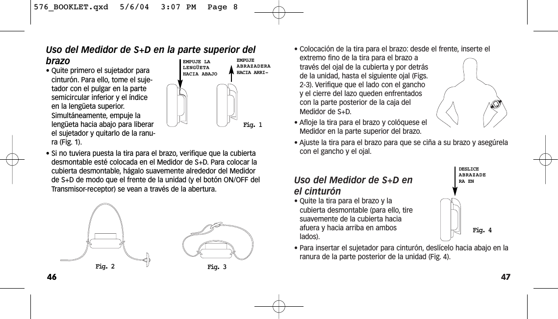 47• Colocación de la tira para el brazo: desde el frente, inserte elextremo fino de la tira para el brazo através del ojal de la cubierta y por detrásde la unidad, hasta el siguiente ojal (Figs.2-3). Verifique que el lado con el ganchoy el cierre del lazo queden enfrentadoscon la parte posterior de la caja delMedidor de S+D.• Afloje la tira para el brazo y colóquese elMedidor en la parte superior del brazo.• Ajuste la tira para el brazo para que se ciña a su brazo y asegúrelacon el gancho y el ojal.Uso del Medidor de S+D enel cinturón• Quite la tira para el brazo y lacubierta desmontable (para ello, tiresuavemente de la cubierta haciaafuera y hacia arriba en amboslados).• Para insertar el sujetador para cinturón, deslícelo hacia abajo en laranura de la parte posterior de la unidad (Fig. 4).Fig. 4DESLICEABRAZADERA ENUso del Medidor de S+D en la parte superior delbrazo• Quite primero el sujetador paracinturón. Para ello, tome el suje-tador con el pulgar en la partesemicircular inferior y el índiceen la lengüeta superior.Simultáneamente, empuje lalengüeta hacia abajo para liberarel sujetador y quitarlo de la ranu-ra (Fig. 1).• Si no tuviera puesta la tira para el brazo, verifique que la cubiertadesmontable esté colocada en el Medidor de S+D. Para colocar lacubierta desmontable, hágalo suavemente alrededor del Medidorde S+D de modo que el frente de la unidad (y el botón ON/OFF delTransmisor-receptor) se vean a través de la abertura.46Fig. 2 Fig. 3Fig. 1EMPUJE LALENGÜETAHACIA ABAJOEMPUJE ABRAZADERAHACIA ARRI-576_BOOKLET.qxd  5/6/04  3:07 PM  Page 8