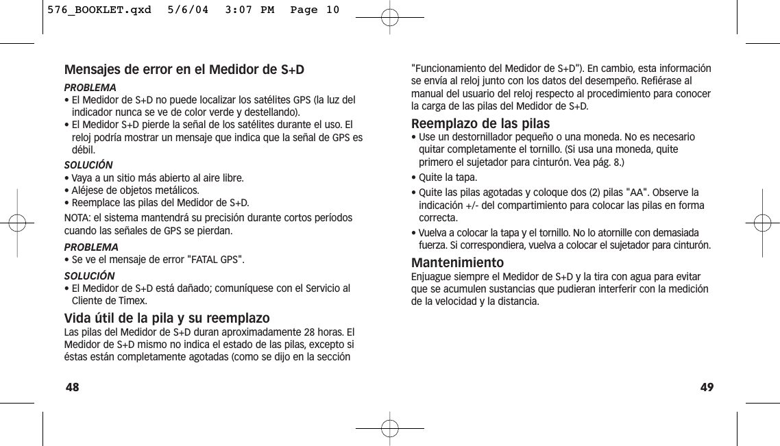 49&quot;Funcionamiento del Medidor de S+D&quot;). En cambio, esta informaciónse envía al reloj junto con los datos del desempeño. Refiérase almanual del usuario del reloj respecto al procedimiento para conocerla carga de las pilas del Medidor de S+D.Reemplazo de las pilas• Use un destornillador pequeño o una moneda. No es necesarioquitar completamente el tornillo. (Si usa una moneda, quiteprimero el sujetador para cinturón. Vea pág. 8.)• Quite la tapa.• Quite las pilas agotadas y coloque dos (2) pilas &quot;AA&quot;. Observe laindicación +/- del compartimiento para colocar las pilas en formacorrecta.• Vuelva a colocar la tapa y el tornillo. No lo atornille con demasiadafuerza. Si correspondiera, vuelva a colocar el sujetador para cinturón.MantenimientoEnjuague siempre el Medidor de S+D y la tira con agua para evitarque se acumulen sustancias que pudieran interferir con la mediciónde la velocidad y la distancia.Mensajes de error en el Medidor de S+DPROBLEMA• El Medidor de S+D no puede localizar los satélites GPS (la luz delindicador nunca se ve de color verde y destellando).• El Medidor S+D pierde la señal de los satélites durante el uso. Elreloj podría mostrar un mensaje que indica que la señal de GPS esdébil.SOLUCIÓN• Vaya a un sitio más abierto al aire libre.• Aléjese de objetos metálicos.• Reemplace las pilas del Medidor de S+D.NOTA: el sistema mantendrá su precisión durante cortos períodoscuando las señales de GPS se pierdan.PROBLEMA• Se ve el mensaje de error &quot;FATAL GPS&quot;.SOLUCIÓN• El Medidor de S+D está dañado; comuníquese con el Servicio alCliente de Timex.Vida útil de la pila y su reemplazoLas pilas del Medidor de S+D duran aproximadamente 28 horas. ElMedidor de S+D mismo no indica el estado de las pilas, excepto siéstas están completamente agotadas (como se dijo en la sección48576_BOOKLET.qxd  5/6/04  3:07 PM  Page 10