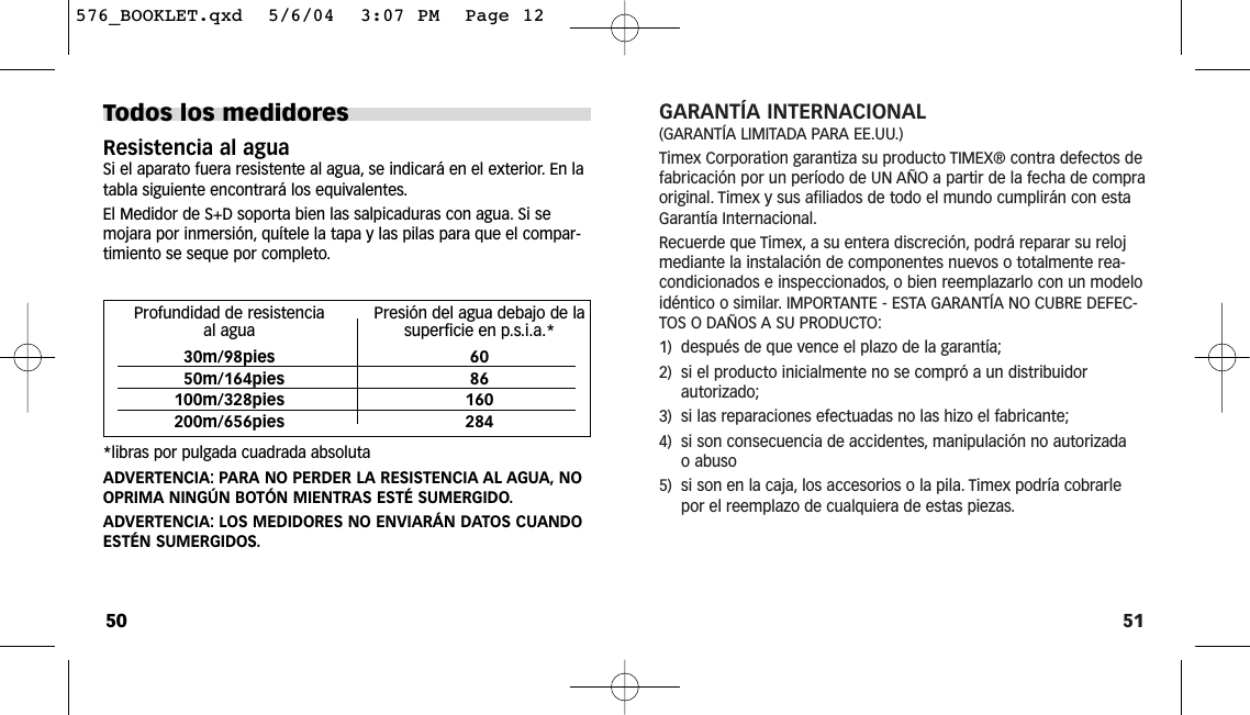 51GARANTÍA INTERNACIONAL(GARANTÍA LIMITADA PARA EE.UU.)Timex Corporation garantiza su producto TIMEX® contra defectos defabricación por un período de UN AÑO a partir de la fecha de compraoriginal. Timex y sus afiliados de todo el mundo cumplirán con estaGarantía Internacional.Recuerde que Timex, a su entera discreción, podrá reparar su relojmediante la instalación de componentes nuevos o totalmente rea-condicionados e inspeccionados, o bien reemplazarlo con un modeloidéntico o similar. IMPORTANTE - ESTA GARANTÍA NO CUBRE DEFEC-TOS O DAÑOS A SU PRODUCTO:1)  después de que vence el plazo de la garantía;2)  si el producto inicialmente no se compró a un distribuidorautorizado;3)  si las reparaciones efectuadas no las hizo el fabricante;4)  si son consecuencia de accidentes, manipulación no autorizadao abuso5)  si son en la caja, los accesorios o la pila. Timex podría cobrarlepor el reemplazo de cualquiera de estas piezas.Todos los medidoresResistencia al aguaSi el aparato fuera resistente al agua, se indicará en el exterior. En latabla siguiente encontrará los equivalentes.El Medidor de S+D soporta bien las salpicaduras con agua. Si semojara por inmersión, quítele la tapa y las pilas para que el compar-timiento se seque por completo.*libras por pulgada cuadrada absolutaADVERTENCIA: PARA NO PERDER LA RESISTENCIA AL AGUA, NOOPRIMA NINGÚN BOTÓN MIENTRAS ESTÉ SUMERGIDO.ADVERTENCIA: LOS MEDIDORES NO ENVIARÁN DATOS CUANDOESTÉN SUMERGIDOS.50Profundidad de resistencia  Presión del agua debajo de la al agua superficie en p.s.i.a.*30m/98pies 6050m/164pies 86100m/328pies 160200m/656pies 284576_BOOKLET.qxd  5/6/04  3:07 PM  Page 12