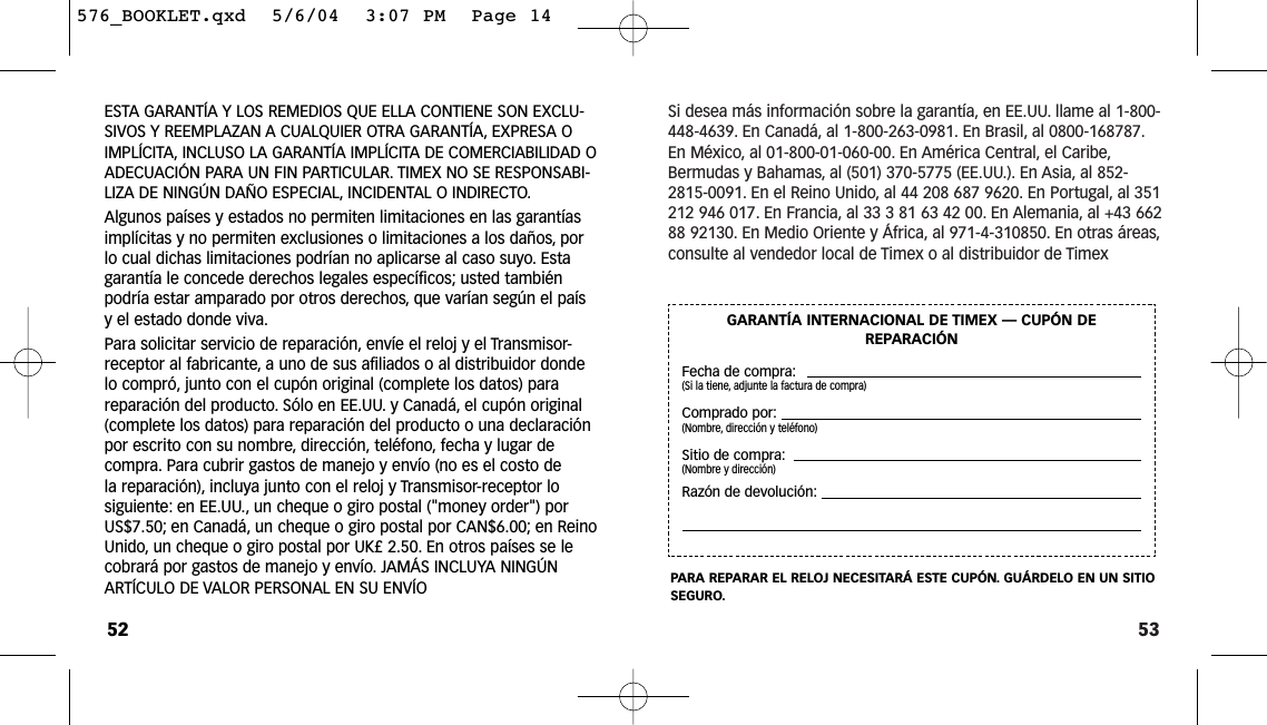 53Si desea más información sobre la garantía, en EE.UU. llame al 1-800-448-4639. En Canadá, al 1-800-263-0981. En Brasil, al 0800-168787.En México, al 01-800-01-060-00. En América Central, el Caribe,Bermudas y Bahamas, al (501) 370-5775 (EE.UU.). En Asia, al 852-2815-0091. En el Reino Unido, al 44 208 687 9620. En Portugal, al 351212 946 017. En Francia, al 33 3 81 63 42 00. En Alemania, al +43 66288 92130. En Medio Oriente y África, al 971-4-310850. En otras áreas,consulte al vendedor local de Timex o al distribuidor de TimexGARANTÍA INTERNACIONAL DE TIMEX — CUPÓN DEREPARACIÓNFecha de compra:(Si la tiene, adjunte la factura de compra)Comprado por:(Nombre, dirección y teléfono)Sitio de compra:(Nombre y dirección)Razón de devolución:PARA REPARAR EL RELOJ NECESITARÁ ESTE CUPÓN. GUÁRDELO EN UN SITIOSEGURO.ESTA GARANTÍA Y LOS REMEDIOS QUE ELLA CONTIENE SON EXCLU-SIVOS Y REEMPLAZAN A CUALQUIER OTRA GARANTÍA, EXPRESA OIMPLÍCITA, INCLUSO LA GARANTÍA IMPLÍCITA DE COMERCIABILIDAD OADECUACIÓN PARA UN FIN PARTICULAR. TIMEX NO SE RESPONSABI-LIZA DE NINGÚN DAÑO ESPECIAL, INCIDENTAL O INDIRECTO.Algunos países y estados no permiten limitaciones en las garantíasimplícitas y no permiten exclusiones o limitaciones a los daños, porlo cual dichas limitaciones podrían no aplicarse al caso suyo. Estagarantía le concede derechos legales específicos; usted tambiénpodría estar amparado por otros derechos, que varían según el paísy el estado donde viva.Para solicitar servicio de reparación, envíe el reloj y el Transmisor-receptor al fabricante, a uno de sus afiliados o al distribuidor dondelo compró, junto con el cupón original (complete los datos) parareparación del producto. Sólo en EE.UU. y Canadá, el cupón original(complete los datos) para reparación del producto o una declaraciónpor escrito con su nombre, dirección, teléfono, fecha y lugar decompra. Para cubrir gastos de manejo y envío (no es el costo dela reparación), incluya junto con el reloj y Transmisor-receptor losiguiente: en EE.UU., un cheque o giro postal (&quot;money order&quot;) porUS$7.50; en Canadá, un cheque o giro postal por CAN$6.00; en ReinoUnido, un cheque o giro postal por UK£ 2.50. En otros países se lecobrará por gastos de manejo y envío. JAMÁS INCLUYA NINGÚNARTÍCULO DE VALOR PERSONAL EN SU ENVÍO52576_BOOKLET.qxd  5/6/04  3:07 PM  Page 14