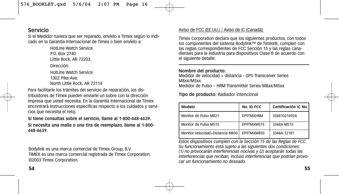 55Aviso de FCC (EE.UU.) / Aviso de IC (Canadá) Timex Corporation declara que los siguientes productos, con todoslos componentes del sistema Bodylink™ de Timex®, cumplen conlas reglas correspondientes de FCC Sección 15 y las reglas cana-dienses para la industria para dispositivos Clase B de acuerdo conel siguiente detalle:Nombre del producto:Medidor de velocidad + distancia - GPS Transceiver SeriesM8xx/M5xx Medidor de Pulso – HRM Transmitter Series M8xx/M5xxTipo de producto: Radiador intencionalModelo No. ID FCC Certificación IC No.Monitor de Pulso M821 EP9TMXHRM 33481021492AMonitor de Pulso M515 EP9TMXM515 3348A-M515Monitor Velocidad+Distancia M850 EP9TMXM850 3348A-12181Estos dispositivos cumplen con la Sección 15 de las Reglas de FCC.Su funcionamiento está sujeto a las siguientes dos condiciones:(1) no provocarán interferencias nocivas y (2) aceptarán todas lasinterferencias que reciban, incluso interferencias que podrían provo-car un funcionamiento no deseado.ServicioSi el Medidor tuviera que ser reparado, envíelo a Timex según lo indi-cado en la Garantía Internacional de Timex o bien envíelo a:HotLine Watch Service P. O. Box 2740 Little Rock, AR 72203.Dirección:HotLine Watch Service 1302 Pike Ave.North Little Rock, AR 72114Para facilitarle los trámites del servicio de reparación, los dis-tribuidores de Timex pueden enviarle un sobre con la direcciónimpresa que usted necesita. En la Garantía Internacional de Timexencontrará instrucciones específicas respecto a los cuidados y servi-cios que necesita el reloj.Si tiene consultas sobre el servicio, llame al 1-800-448-4639.Si necesita una malla o una tira de reemplazo, llame al 1-800-448-4639.54Bodylink es una marca comercial de Timex Group, B.V.TIMEX es una marca comercial registrada de Timex Corporation.©2003 Timex Corporation.576_BOOKLET.qxd  5/6/04  3:07 PM  Page 16