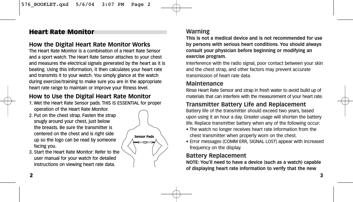 3WarningThis is not a medical device and is not recommended for useby persons with serious heart conditions. You should alwaysconsult your physician before beginning or modifying anexercise program.Interference with the radio signal, poor contact between your skinand the chest strap, and other factors may prevent accurate transmission of heart rate data.MaintenanceRinse Heart Rate Sensor and strap in fresh water to avoid build up ofmaterials that can interfere with the measurement of your heart rate.Transmitter Battery Life and ReplacementBattery life of the transmitter should exceed two years, basedupon using it an hour a day. Greater usage will shorten the batterylife. Replace transmitter battery when any of the following occur:• The watch no longer receives heart rate information from thechest transmitter when properly worn on the chest.• Error messages (COMM ERR, SIGNAL LOST) appear with increasedfrequency on the display.Battery ReplacementNOTE: You’ll need to have a device (such as a watch) capableof displaying heart rate information to verify that the newHeart Rate MonitorHow the Digital Heart Rate Monitor WorksThe Heart Rate Monitor is a combination of a Heart Rate Sensorand a sport watch. The Heart Rate Sensor attaches to your chestand measures the electrical signals generated by the heart as it isbeating. Using this information, it then calculates your heart rateand transmits it to your watch. You simply glance at the watch during exercise/training to make sure you are in the appropriateheart rate range to maintain or improve your fitness level.How to Use the Digital Heart Rate Monitor1. Wet the Heart Rate Sensor pads. THIS IS ESSENTIAL for properoperation of the Heart Rate Monitor.2. Put on the chest strap. Fasten the strapsnugly around your chest, just below the breasts. Be sure the transmitter iscentered on the chest and is right sideup so the logo can be read by someonefacing you.3. Start the Heart Rate Monitor: Refer to theuser manual for your watch for detailedinstructions on viewing heart rate data.2Sensor Pads576_BOOKLET.qxd  5/6/04  3:07 PM  Page 2