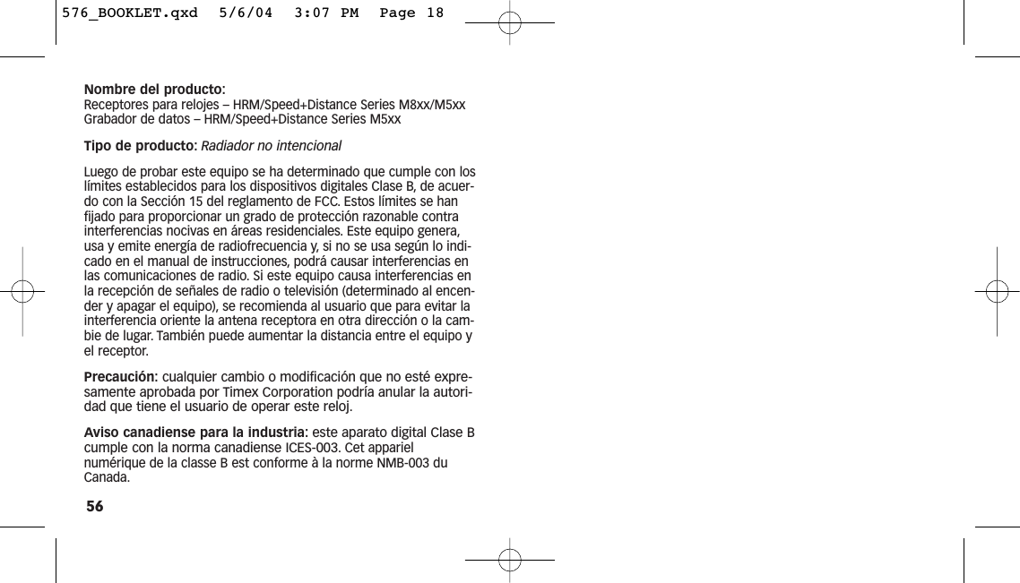 56Nombre del producto:Receptores para relojes – HRM/Speed+Distance Series M8xx/M5xxGrabador de datos – HRM/Speed+Distance Series M5xxTipo de producto: Radiador no intencionalLuego de probar este equipo se ha determinado que cumple con loslímites establecidos para los dispositivos digitales Clase B, de acuer-do con la Sección 15 del reglamento de FCC. Estos límites se hanfijado para proporcionar un grado de protección razonable contrainterferencias nocivas en áreas residenciales. Este equipo genera,usa y emite energía de radiofrecuencia y, si no se usa según lo indi-cado en el manual de instrucciones, podrá causar interferencias enlas comunicaciones de radio. Si este equipo causa interferencias enla recepción de señales de radio o televisión (determinado al encen-der y apagar el equipo), se recomienda al usuario que para evitar lainterferencia oriente la antena receptora en otra dirección o la cam-bie de lugar. También puede aumentar la distancia entre el equipo yel receptor.Precaución: cualquier cambio o modificación que no esté expre-samente aprobada por Timex Corporation podría anular la autori-dad que tiene el usuario de operar este reloj.Aviso canadiense para la industria: este aparato digital Clase Bcumple con la norma canadiense ICES-003.Cet apparielnumérique de la classe B est conforme à la norme NMB-003 duCanada.576_BOOKLET.qxd  5/6/04  3:07 PM  Page 18