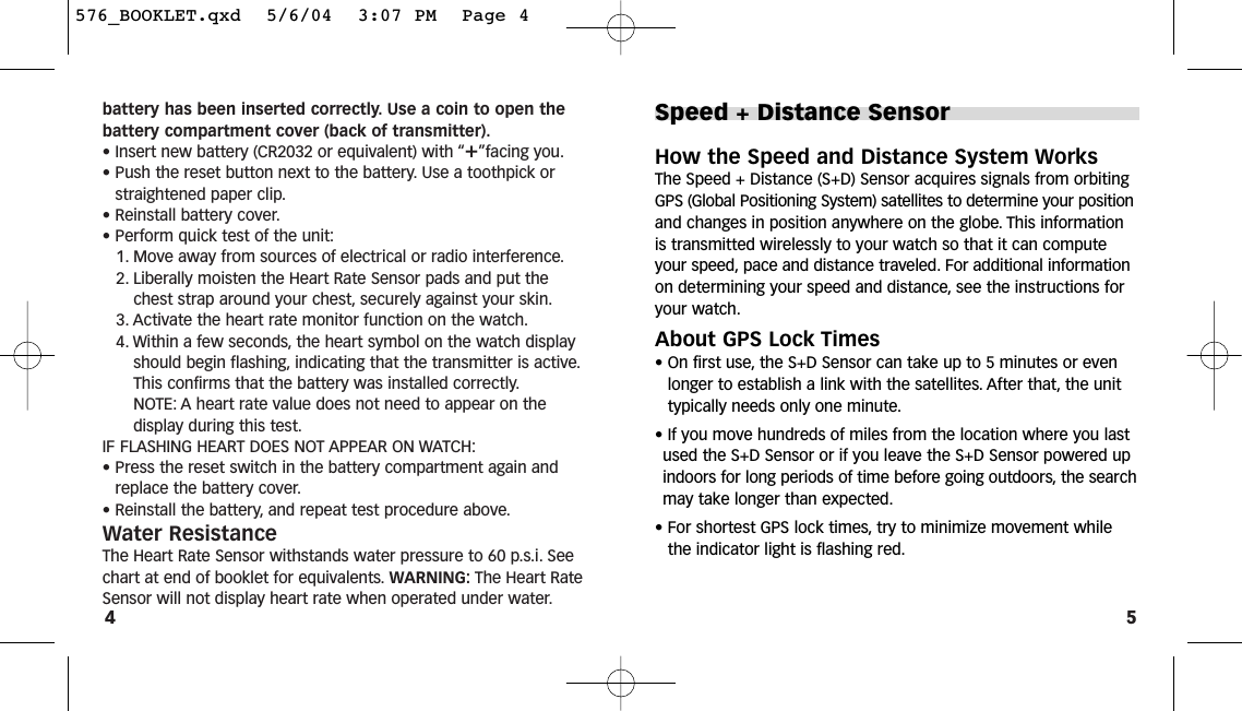 5battery has been inserted correctly. Use a coin to open thebattery compartment cover (back of transmitter).• Insert new battery (CR2032 or equivalent) with “+”facing you.• Push the reset button next to the battery. Use a toothpick orstraightened paper clip.• Reinstall battery cover.• Perform quick test of the unit:1. Move away from sources of electrical or radio interference.2. Liberally moisten the Heart Rate Sensor pads and put thechest strap around your chest, securely against your skin.3. Activate the heart rate monitor function on the watch.4. Within a few seconds, the heart symbol on the watch displayshould begin flashing, indicating that the transmitter is active.This confirms that the battery was installed correctly.NOTE: A heart rate value does not need to appear on the display during this test.IF FLASHING HEART DOES NOT APPEAR ON WATCH:• Press the reset switch in the battery compartment again andreplace the battery cover.• Reinstall the battery, and repeat test procedure above.Water ResistanceThe Heart Rate Sensor withstands water pressure to 60 p.s.i. Seechart at end of booklet for equivalents. WARNING: The Heart RateSensor will not display heart rate when operated under water.4Speed + Distance SensorHow the Speed and Distance System WorksThe Speed + Distance (S+D) Sensor acquires signals from orbitingGPS (Global Positioning System) satellites to determine your positionand changes in position anywhere on the globe. This informationis transmitted wirelessly to your watch so that it can computeyour speed, pace and distance traveled. For additional informationon determining your speed and distance, see the instructions foryour watch.About GPS Lock Times• On first use, the S+D Sensor can take up to 5 minutes or evenlonger to establish a link with the satellites. After that, the unittypically needs only one minute.•If you move hundreds of miles from the location where you lastused the S+D Sensor or if you leave the S+D Sensor powered upindoors for long periods of time before going outdoors, the searchmay take longer than expected.• For shortest GPS lock times, try to minimize movement whilethe indicator light is flashing red.576_BOOKLET.qxd  5/6/04  3:07 PM  Page 4