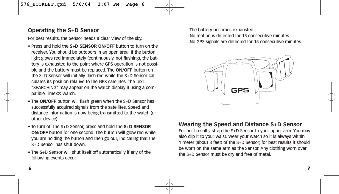 7Operating the S+D SensorFor best results, the Sensor needs a clear view of the sky.• Press and hold the S+D SENSOR ON/OFF button to turn on thereceiver. You should be outdoors in an open area. If the buttonlight glows red immediately (continuously, not flashing), the bat-tery is exhausted to the point where GPS operation is not possi-ble and the battery must be replaced. The ON/OFF button onthe S+D Sensor will initially flash red while the S+D Sensor cal-culates its position relative to the GPS satellites. The text“SEARCHING” may appear on the watch display if using a com-patible Timex® watch.• The ON/OFF button will flash green when the S+D Sensor has successfully acquired signals from the satellites. Speed and distance information is now being transmitted to the watch (orother device).• To turn off the S+D Sensor, press and hold the S+D SENSOR ON/OFF button for one second. The button will glow red whileyou are holding the button and then go out, indicating that theS+D Sensor has shut down.• The S+D Sensor will shut itself off automatically if any of the following events occur:6—The battery becomes exhausted.—No motion is detected for 15 consecutive minutes.—No GPS signals are detected for 15 consecutive minutes.Wearing the Speed and Distance S+D SensorFor best results, strap the S+D Sensor to your upper arm. You mayalso clip it to your waist. Wear your watch so it is always within 1 meter (about 3 feet) of the S+D Sensor; for best results it shouldbe worn on the same arm as the Sensor. Any clothing worn overthe S+D Sensor must be dry and free of metal.576_BOOKLET.qxd  5/6/04  3:07 PM  Page 6