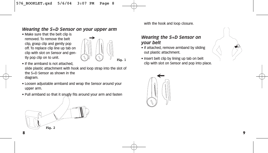 9Wearing the S+D Sensor on your upper arm• Make sure that the belt clip isremoved. To remove the beltclip, grasp clip and gently popoff. To replace clip line up tab onclip with slot on Sensor and gen-tly pop clip on to unit.• If the armband is not attached,slide plastic attachment with hook and loop strap into the slot ofthe S+D Sensor as shown in the diagram.• Loosen adjustable armband and wrap the Sensor around yourupper arm.• Pull armband so that it snugly fits around your arm and fasten8with the hook and loop closure.Wearing the S+D Sensor onyour belt• If attached, remove armband by slidingout plastic attachment.• Insert belt clip by lining up tab on beltclip with slot on Sensor and pop into place.Fig. 2Fig. 1576_BOOKLET.qxd  5/6/04  3:07 PM  Page 8