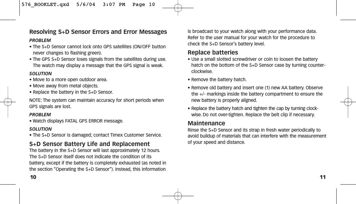 11is broadcast to your watch along with your performance data.Refer to the user manual for your watch for the procedure tocheck the S+D Sensor’s battery level.Replace batteries• Use a small slotted screwdriver or coin to loosen the batteryhatch on the bottom of the S+D Sensor case by turning counter-clockwise.• Remove the battery hatch.• Remove old battery and insert one (1) new AA battery. Observethe +/- markings inside the battery compartment to ensure thenew battery is properly aligned.• Replace the battery hatch and tighten the cap by turning clock-wise. Do not over-tighten. Replace the belt clip if necessary.MaintenanceRinse the S+D Sensor and its strap in fresh water periodically toavoid buildup of materials that can interfere with the measurementof your speed and distance.Resolving S+D Sensor Errors and Error MessagesPROBLEM• The S+D Sensor cannot lock onto GPS satellites (ON/OFF buttonnever changes to flashing green).• The GPS S+D Sensor loses signals from the satellites during use.The watch may display a message that the GPS signal is weak.SOLUTION• Move to a more open outdoor area.• Move away from metal objects.• Replace the battery in the S+D Sensor.NOTE: The system can maintain accuracy for short periods whenGPS signals are lost.PROBLEM• Watch displays FATAL GPS ERROR message.SOLUTION• The S+D Sensor is damaged; contact Timex Customer Service.S+D Sensor Battery Life and ReplacementThe battery in the S+D Sensor will last approximately 12 hours.The S+D Sensor itself does not indicate the condition of itsbattery, except if the battery is completely exhausted (as noted inthe section “Operating the S+D Sensor”). Instead, this information10576_BOOKLET.qxd  5/6/04  3:07 PM  Page 10