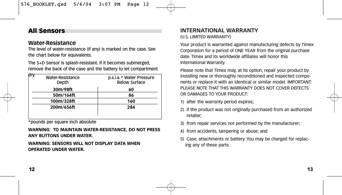 13INTERNATIONAL WARRANTY(U.S. LIMITED WARRANTY)Your product is warranted against manufacturing defects by TimexCorporation for a period of ONE YEAR from the original purchasedate. Timex and its worldwide affiliates will honor thisInternational Warranty.Please note that Timex may, at its option, repair your product byinstalling new or thoroughly reconditioned and inspected compo-nents or replace it with an identical or similar model. IMPORTANT:PLEASE NOTE THAT THIS WARRANTY DOES NOT COVER DEFECTSOR DAMAGES TO YOUR PRODUCT:1)  after the warranty period expires;2)  if the product was not originally purchased from an authorizedretailer;3)  from repair services not performed by the manufacturer;4)  from accidents, tampering or abuse; and5)  Case, attachments or battery. You may be charged for replac-ing any of these parts.All SensorsWater-ResistanceThe level of water-resistance (if any) is marked on the case. Seethe chart below for equivalents.The S+D Sensor is splash-resistant. If it becomes submerged,remove the back of the case and the battery to let compartmentdry.*pounds per square inch absoluteWARNING: TO MAINTAIN WATER-RESISTANCE, DO NOT PRESSANY BUTTONS UNDER WATER.WARNING: SENSORS WILL NOT DISPLAY DATA WHENOPERATED UNDER WATER.12Water-Resistance p.s.i.a.* Water Pressure Depth Below Surface30m/98ft 6050m/164ft 86100m/328ft 160200m/656ft 284576_BOOKLET.qxd  5/6/04  3:07 PM  Page 12