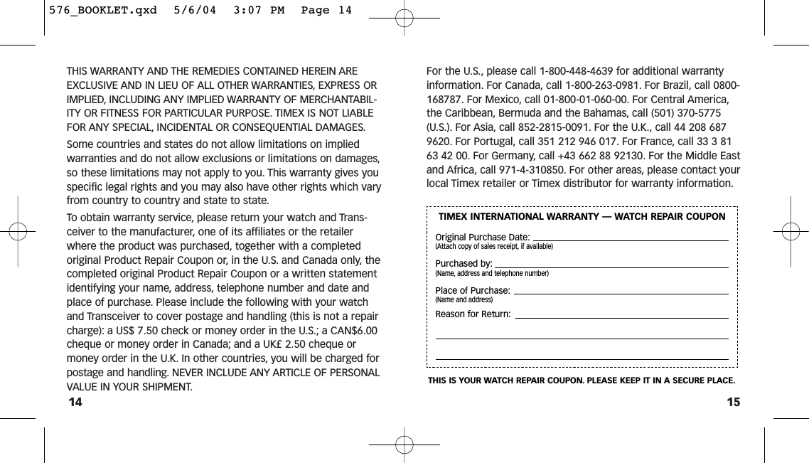 15For the U.S., please call 1-800-448-4639 for additional warrantyinformation. For Canada, call 1-800-263-0981. For Brazil, call 0800-168787. For Mexico, call 01-800-01-060-00. For Central America,the Caribbean, Bermuda and the Bahamas, call (501) 370-5775(U.S.). For Asia, call 852-2815-0091. For the U.K., call 44 208 6879620. For Portugal, call 351 212 946 017. For France, call 33 3 8163 42 00. For Germany, call +43 662 88 92130. For the Middle Eastand Africa, call 971-4-310850. For other areas, please contact yourlocal Timex retailer or Timex distributor for warranty information.THIS WARRANTY AND THE REMEDIES CONTAINED HEREIN AREEXCLUSIVE AND IN LIEU OF ALL OTHER WARRANTIES, EXPRESS ORIMPLIED, INCLUDING ANY IMPLIED WARRANTY OF MERCHANTABIL-ITY OR FITNESS FOR PARTICULAR PURPOSE. TIMEX IS NOT LIABLEFOR ANY SPECIAL, INCIDENTAL OR CONSEQUENTIAL DAMAGES.Some countries and states do not allow limitations on impliedwarranties and do not allow exclusions or limitations on damages,so these limitations may not apply to you. This warranty gives youspecific legal rights and you may also have other rights which varyfrom country to country and state to state.To obtain warranty service, please return your watch and Trans-ceiver to the manufacturer, one of its affiliates or the retailerwhere the product was purchased, together with a completedoriginal Product Repair Coupon or, in the U.S. and Canada only, thecompleted original Product Repair Coupon or a written statementidentifying your name, address, telephone number and date andplace of purchase. Please include the following with your watchand Transceiver to cover postage and handling (this is not a repaircharge): a US$ 7.50 check or money order in the U.S.; a CAN$6.00cheque or money order in Canada; and a UK£ 2.50 cheque ormoney order in the U.K. In other countries, you will be charged forpostage and handling. NEVER INCLUDE ANY ARTICLE OF PERSONALVALUE IN YOUR SHIPMENT.14TIMEX INTERNATIONAL WARRANTY — WATCH REPAIR COUPONOriginal Purchase Date:(Attach copy of sales receipt, if available)Purchased by:(Name, address and telephone number)Place of Purchase:(Name and address)Reason for Return:THIS IS YOUR WATCH REPAIR COUPON. PLEASE KEEP IT IN A SECURE PLACE.576_BOOKLET.qxd  5/6/04  3:07 PM  Page 14