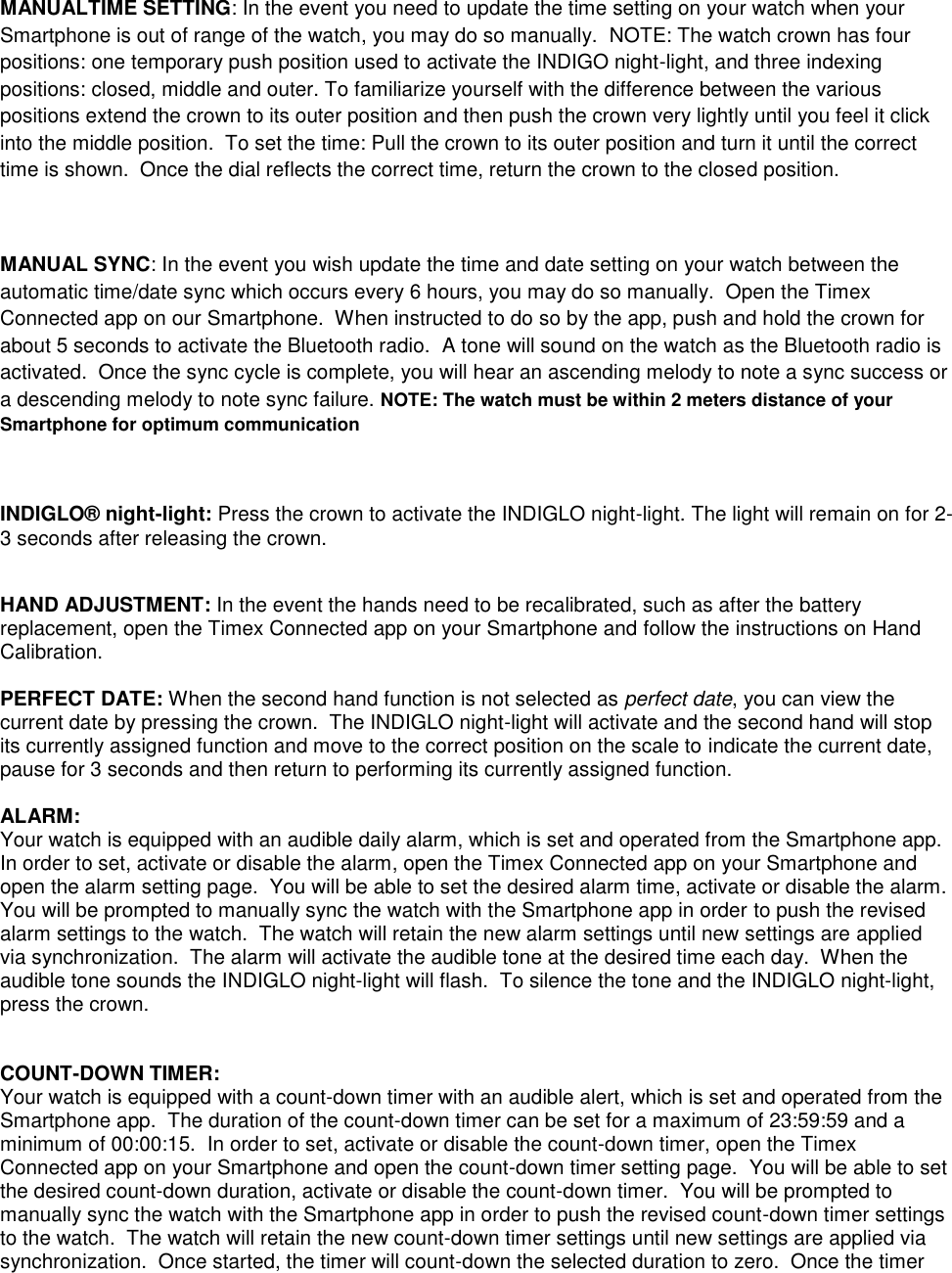 MANUALTIME SETTING: In the event you need to update the time setting on your watch when your Smartphone is out of range of the watch, you may do so manually.  NOTE: The watch crown has four positions: one temporary push position used to activate the INDIGO night-light, and three indexing positions: closed, middle and outer. To familiarize yourself with the difference between the various positions extend the crown to its outer position and then push the crown very lightly until you feel it click into the middle position.  To set the time: Pull the crown to its outer position and turn it until the correct time is shown.  Once the dial reflects the correct time, return the crown to the closed position.  MANUAL SYNC: In the event you wish update the time and date setting on your watch between the automatic time/date sync which occurs every 6 hours, you may do so manually.  Open the Timex Connected app on our Smartphone.  When instructed to do so by the app, push and hold the crown for about 5 seconds to activate the Bluetooth radio.  A tone will sound on the watch as the Bluetooth radio is activated.  Once the sync cycle is complete, you will hear an ascending melody to note a sync success or a descending melody to note sync failure. NOTE: The watch must be within 2 meters distance of your Smartphone for optimum communication   INDIGLO® night-light: Press the crown to activate the INDIGLO night-light. The light will remain on for 2-3 seconds after releasing the crown.  HAND ADJUSTMENT: In the event the hands need to be recalibrated, such as after the battery replacement, open the Timex Connected app on your Smartphone and follow the instructions on Hand Calibration.  PERFECT DATE: When the second hand function is not selected as perfect date, you can view the current date by pressing the crown.  The INDIGLO night-light will activate and the second hand will stop its currently assigned function and move to the correct position on the scale to indicate the current date, pause for 3 seconds and then return to performing its currently assigned function.  ALARM: Your watch is equipped with an audible daily alarm, which is set and operated from the Smartphone app.  In order to set, activate or disable the alarm, open the Timex Connected app on your Smartphone and open the alarm setting page.  You will be able to set the desired alarm time, activate or disable the alarm.  You will be prompted to manually sync the watch with the Smartphone app in order to push the revised alarm settings to the watch.  The watch will retain the new alarm settings until new settings are applied via synchronization.  The alarm will activate the audible tone at the desired time each day.  When the audible tone sounds the INDIGLO night-light will flash.  To silence the tone and the INDIGLO night-light, press the crown.    COUNT-DOWN TIMER: Your watch is equipped with a count-down timer with an audible alert, which is set and operated from the Smartphone app.  The duration of the count-down timer can be set for a maximum of 23:59:59 and a minimum of 00:00:15.  In order to set, activate or disable the count-down timer, open the Timex Connected app on your Smartphone and open the count-down timer setting page.  You will be able to set the desired count-down duration, activate or disable the count-down timer.  You will be prompted to manually sync the watch with the Smartphone app in order to push the revised count-down timer settings to the watch.  The watch will retain the new count-down timer settings until new settings are applied via synchronization.  Once started, the timer will count-down the selected duration to zero.  Once the timer 