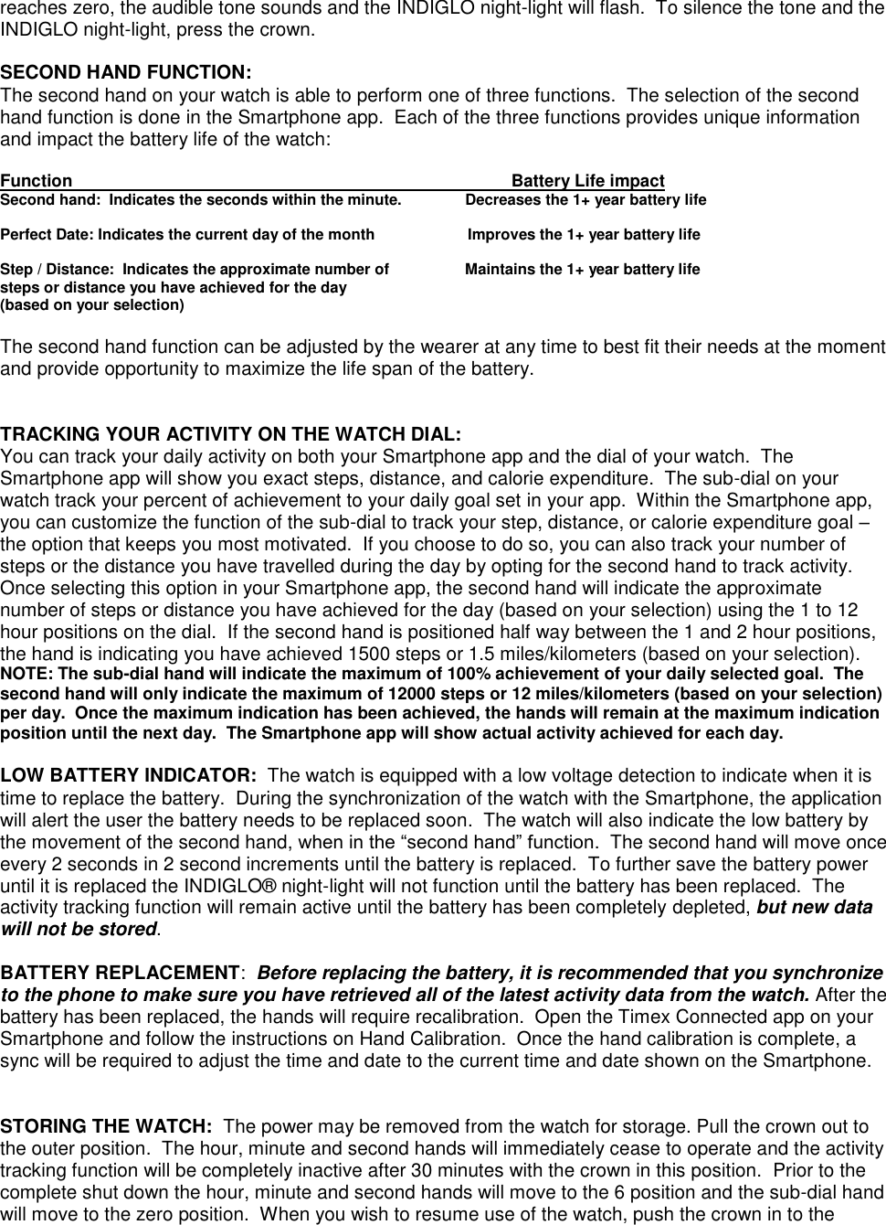 reaches zero, the audible tone sounds and the INDIGLO night-light will flash.  To silence the tone and the INDIGLO night-light, press the crown.  SECOND HAND FUNCTION: The second hand on your watch is able to perform one of three functions.  The selection of the second hand function is done in the Smartphone app.  Each of the three functions provides unique information and impact the battery life of the watch:  Function                               Battery Life impact                 Second hand:  Indicates the seconds within the minute.               Decreases the 1+ year battery life  Perfect Date: Indicates the current day of the month                      Improves the 1+ year battery life  Step / Distance:  Indicates the approximate number of                  Maintains the 1+ year battery life  steps or distance you have achieved for the day (based on your selection)  The second hand function can be adjusted by the wearer at any time to best fit their needs at the moment and provide opportunity to maximize the life span of the battery.   TRACKING YOUR ACTIVITY ON THE WATCH DIAL: You can track your daily activity on both your Smartphone app and the dial of your watch.  The Smartphone app will show you exact steps, distance, and calorie expenditure.  The sub-dial on your watch track your percent of achievement to your daily goal set in your app.  Within the Smartphone app, you can customize the function of the sub-dial to track your step, distance, or calorie expenditure goal – the option that keeps you most motivated.  If you choose to do so, you can also track your number of steps or the distance you have travelled during the day by opting for the second hand to track activity.  Once selecting this option in your Smartphone app, the second hand will indicate the approximate number of steps or distance you have achieved for the day (based on your selection) using the 1 to 12 hour positions on the dial.  If the second hand is positioned half way between the 1 and 2 hour positions, the hand is indicating you have achieved 1500 steps or 1.5 miles/kilometers (based on your selection).  NOTE: The sub-dial hand will indicate the maximum of 100% achievement of your daily selected goal.  The second hand will only indicate the maximum of 12000 steps or 12 miles/kilometers (based on your selection) per day.  Once the maximum indication has been achieved, the hands will remain at the maximum indication position until the next day.  The Smartphone app will show actual activity achieved for each day.  LOW BATTERY INDICATOR:  The watch is equipped with a low voltage detection to indicate when it is time to replace the battery.  During the synchronization of the watch with the Smartphone, the application will alert the user the battery needs to be replaced soon.  The watch will also indicate the low battery by the movement of the second hand, when in the “second hand” function.  The second hand will move once every 2 seconds in 2 second increments until the battery is replaced.  To further save the battery power until it is replaced the INDIGLO® night-light will not function until the battery has been replaced.  The activity tracking function will remain active until the battery has been completely depleted, but new data will not be stored.     BATTERY REPLACEMENT:  Before replacing the battery, it is recommended that you synchronize to the phone to make sure you have retrieved all of the latest activity data from the watch. After the battery has been replaced, the hands will require recalibration.  Open the Timex Connected app on your Smartphone and follow the instructions on Hand Calibration.  Once the hand calibration is complete, a sync will be required to adjust the time and date to the current time and date shown on the Smartphone.       STORING THE WATCH:  The power may be removed from the watch for storage. Pull the crown out to the outer position.  The hour, minute and second hands will immediately cease to operate and the activity tracking function will be completely inactive after 30 minutes with the crown in this position.  Prior to the complete shut down the hour, minute and second hands will move to the 6 position and the sub-dial hand will move to the zero position.  When you wish to resume use of the watch, push the crown in to the 