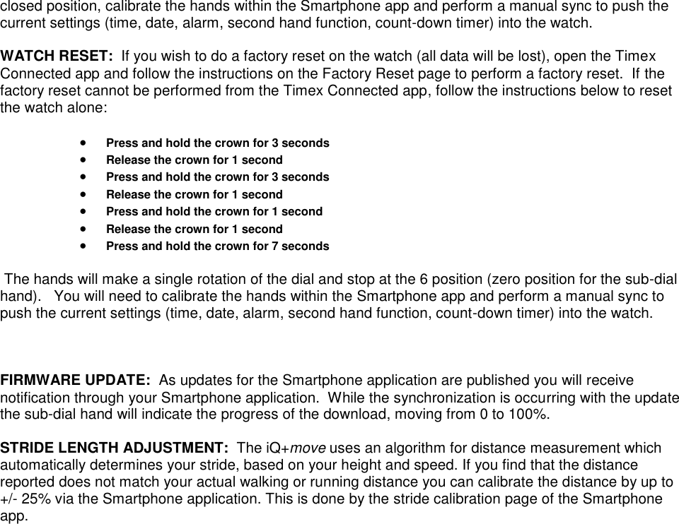 closed position, calibrate the hands within the Smartphone app and perform a manual sync to push the current settings (time, date, alarm, second hand function, count-down timer) into the watch.  WATCH RESET:  If you wish to do a factory reset on the watch (all data will be lost), open the Timex Connected app and follow the instructions on the Factory Reset page to perform a factory reset.  If the factory reset cannot be performed from the Timex Connected app, follow the instructions below to reset the watch alone:   Press and hold the crown for 3 seconds  Release the crown for 1 second  Press and hold the crown for 3 seconds  Release the crown for 1 second  Press and hold the crown for 1 second  Release the crown for 1 second  Press and hold the crown for 7 seconds   The hands will make a single rotation of the dial and stop at the 6 position (zero position for the sub-dial hand).   You will need to calibrate the hands within the Smartphone app and perform a manual sync to push the current settings (time, date, alarm, second hand function, count-down timer) into the watch.    FIRMWARE UPDATE:  As updates for the Smartphone application are published you will receive notification through your Smartphone application.  While the synchronization is occurring with the update the sub-dial hand will indicate the progress of the download, moving from 0 to 100%.  STRIDE LENGTH ADJUSTMENT:  The iQ+move uses an algorithm for distance measurement which automatically determines your stride, based on your height and speed. If you find that the distance reported does not match your actual walking or running distance you can calibrate the distance by up to +/- 25% via the Smartphone application. This is done by the stride calibration page of the Smartphone app.   